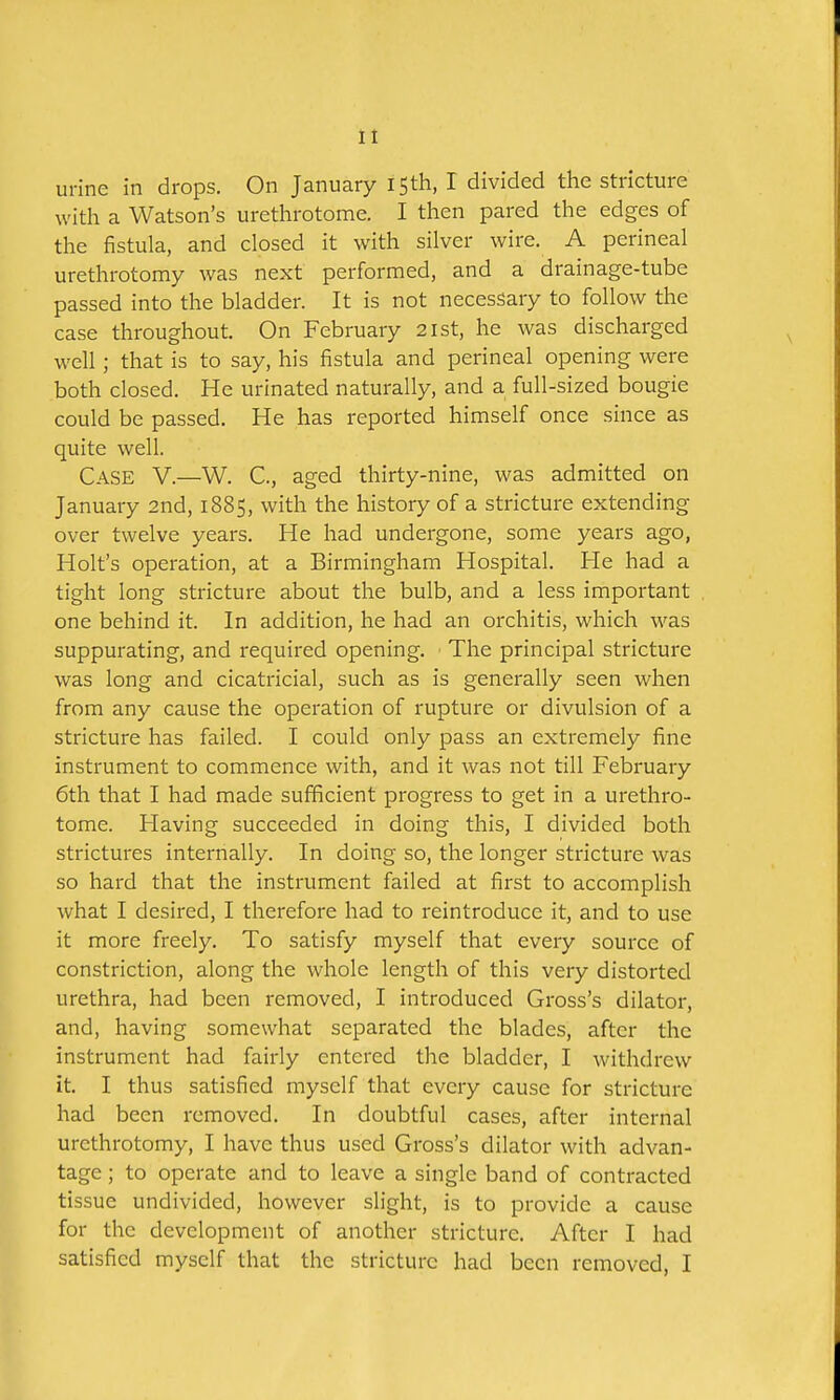 urine in drops. On January 15th, I divided the stricture witli a Watson's urethrotome. I then pared the edges of the fistula, and closed it with silver wire. A perineal urethrotomy was next performed, and a drainage-tube passed into the bladder. It is not necessary to follow the case throughout. On February 21st, he was discharged well ; that is to say, his fistula and perineal opening were both closed. He urinated naturally, and a full-sized bougie could be passed. He has reported himself once since as quite well. Case V.—W. C, aged thirty-nine, was admitted on January 2nd, 1885, with the history of a stricture extending over twelve years. He had undergone, some years ago, Holt's operation, at a Birmingham Hospital. He had a tight long stricture about the bulb, and a less important one behind it. In addition, he had an orchitis, which was suppurating, and required opening. The principal stricture was long and cicatricial, such as is generally seen when from any cause the operation of rupture or divulsion of a stricture has failed. I could only pass an extremely fine instrument to commence with, and it was not till February 6th that I had made sufficient progress to get in a urethro- tome. Having succeeded in doing this, I divided both strictures internally. In doing so, the longer stricture was so hard that the instrument failed at first to accomplish what I desired, I therefore had to reintroduce it, and to use it more freely. To satisfy myself that every source of constriction, along the whole length of this very distorted urethra, had been removed, I introduced Gross's dilator, and, having somewhat separated the blades, after the instrument had fairly entered the bladder, I withdrew it. I thus satisfied myself that every cause for stricture had been removed. In doubtful cases, after internal urethrotomy, I have thus used Gross's dilator with advan- tage ; to operate and to leave a single band of contracted tissue undivided, however slight, is to provide a cause for the development of another stricture. After I had satisfied myself that the stricture had been removed, I