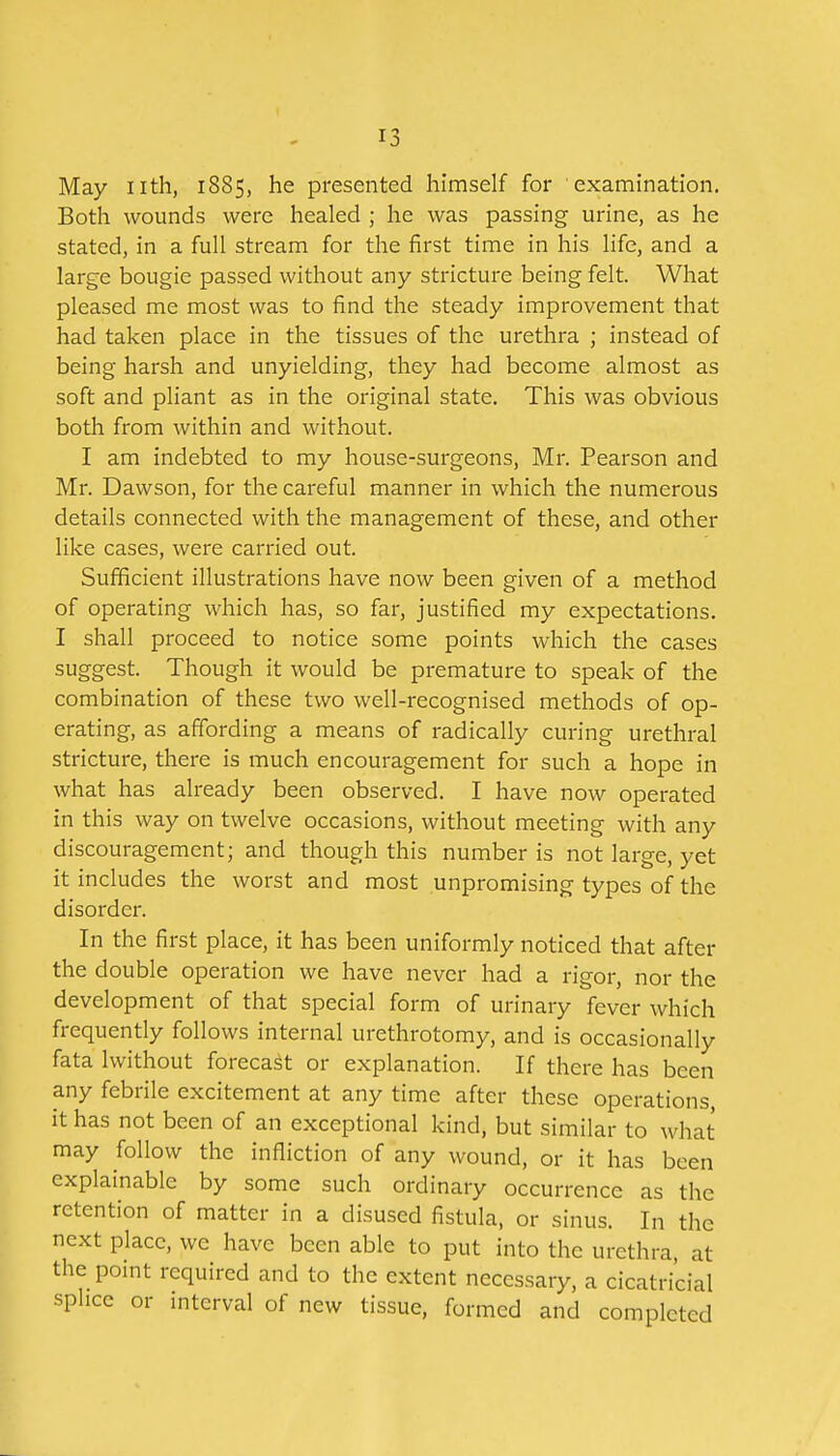 May iith, 1885, he presented himself for examination. Both wounds were healed ; he was passing urine, as he stated, in a full stream for the first time in his Hfe, and a large bougie passed without any stricture being felt. What pleased me most was to find the steady improvement that had taken place in the tissues of the urethra ; instead of being harsh and unyielding, they had become almost as soft and pliant as in the original state. This was obvious both from within and without. I am indebted to my house-surgeons, Mr. Pearson and Mr. Dawson, for the careful manner in which the numerous details connected with the management of these, and other like cases, were carried out. Sufficient illustrations have now been given of a method of operating which has, so far, justified my expectations. I shall proceed to notice some points which the cases suggest. Though it would be premature to speak of the combination of these two well-recognised methods of op- erating, as affording a means of radically curing urethral stricture, there is much encouragement for such a hope in what has already been observed. I have now operated in this way on twelve occasions, without meeting with any discouragement; and though this number is not large, yet it includes the worst and most unpromising types of the disorder. In the first place, it has been uniformly noticed that after the double operation we have never had a rigor, nor the development of that special form of urinary fever which frequently follows internal urethrotomy, and is occasionally fata Iwithout forecast or explanation. If there has been any febrile excitement at any time after these operations, it has not been of an exceptional kind, but similar to what may follow the infliction of any wound, or it has been explainable by some such ordinary occurrence as the retention of matter in a disused fistula, or sinus. In the next place, we have been able to put into the urethra, at the pomt required and to the extent necessary, a cicatricial splice or interval of new tissue, formed and completed