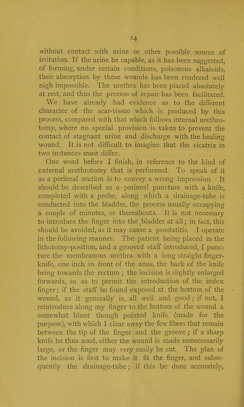 H without contact with urine or other possible source of irritation. If the urine be capable, as it has been suggested, of forming, under certain conditions, poisonous alkaloids, their absorption by these wounds has been rendered well nigh impossible. The urethra has been placed absolutely at I'est, and thus the process of repair has been facilitated. We have already had evidence as to the different character of the scar-tissue which is produced by this process, compared with that which follows internal urethro- tomy, where no special provision is taken to prevent the contact of stagnant urine and discharge with the healing wound. It is not difficult to imagine that the cicatrix in two instances must differ. One word before I finish, in reference to the kind of .external urethrotomy that is performed. To speak of it as a perineal section is to convey a wrong impression. It should be described as a perineal puncture with a knife, completed with a probe, along which a drainage-tube is conducted into the bladder, the process usually occupying a couple of minutes, or thereabouts. It is not necessary to introduce the finger into the l^bladder at all; in fact, this should be avoided, as it may cause a prostatitis. I operate in the following manner. The patient being placed in the lithotomy-position, and a grooved staff introduced, I punc- ture the membranous urethra with a long straight finger- knife, one inch in front of the anus, the back of the knife being towards the rectum ; the incision is slightly enlarged forwards, so as to permit the introduction of the index finger; if the staff be found exposed at the bottom of the wound, as it generally is, all well and good ; if not, I reintroduce along my finger to the bottom of the wound a somewhat blunt though pointed knife (made for the purpose), with which I clear away the few fibres that remain between the tip of the finger and the groove; if a sharp knife be thus used, either the wound is made unnecessarily large, or the finger may very easily be cut. The plan of the incision is first to make it fit the finger, and subse- quently the drainage-tube; if this be done accurately,