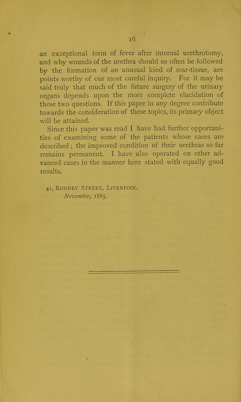 an exceptional form of fever after internal urethrotomy, and why wounds of the urethra should so often be followed by the formation of an unusual kind of scar-tissue, are points worthy of our most careful inquiry. For it may be said truly that much of the future surgery of the urinary organs depends upon the more complete elucidation of these two questions. If this paper in any degree contribute towards the consideration of these topics, its primary object will be attained. Since this paper was read I have had further opportuni- ties of examining some of the patients whose cases are described; the improved condition of their urethras so far remains permanent. I have also operated on other ad- vanced cases in the manner here stated with equally good results. 41, Rodney Street, Liverpooi,. November, 1885.