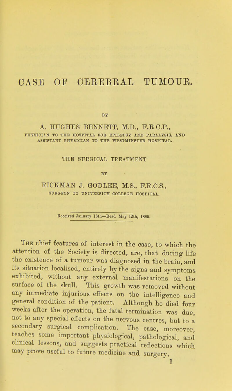 CASE OP CEEEBEAL TUMOUE. BY A. HUGHES BENNETT, M.D., E.E CP., PHYSICIAN TO THE HOSPITAL FOB EPILEPSY AND PABALYSIS, AND ASSISTANT PHYSICIAN TO THE WESTMINSTEE HOSPITAL. THE SUEGIOAL TREATMENT BY EICKMAN J. GOBLEE, M.S., F.E.C.S., StTEGEON TO UNIVEESITY COLLEGE HOSPITAL. Received Jauuary 13th—Read May 12th, 1885. The chief features of interest in tlie case, to which the attention of the Society is directed, are, that during life the existence of a tumour was diagnosed in the brain, and its situation localised, entirely by the signs and symptoms exhibited, without any external manifestations on the surface of the skull. This growth was removed without any immediate injurious effects on the intelligence and general condition of the patient. Although he died four weeks after the operation, the fatal termination was due, not to any special effects on the nervous centres, but to a secondary surgical complication. The case, moreover, teaches some important physiological, pathological, and clinical lessons, and suggests practical reflections which may prove useful to future medicine and surgery.