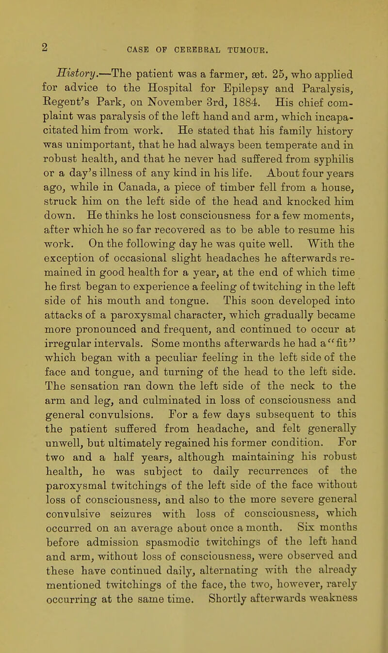 History.—The patient was a farmer, sdt. 25, who applied for advice to the Hospital for Epilepsy and Paralysis, Eegent's Park, on November 3rd, 1884. His chief com- plaint was paralysis of the left hand and arm, which incapa- citated him from work. He stated that his family history was unimportant, that he had always been temperate and in robust health, and that he never had suffered from syphilis or a day's illness of any kind in his life. About four years ago, while in Canada, a piece of timber fell from a house, struck him on the left side of the head and knocked him down. He thinks he lost consciousness for a few moments, after which he so far recovered as to be able to resume his work. On the following day he was quite well. With the exception of occasional slight headaches he afterwards re- mained in good health for a year, at the end of which time he first began to experience a feeling of twitching in the left side of his mouth and tongue. This soon developed into attacks of a paroxysmal character, which gradually became more pronounced and frequent, and continued to occur at irregular intervals. Some months afterwards he had a'^fit'^ which began with a peculiar feeling in the left side of the face and tongue, and turning of the head to the left side. The sensation ran down the left side of the neck to the arm and leg, and culminated in loss of consciousness and general convulsions. For a few days subsequent to this the patient suffered from headache, and felt generally unwell, but ultimately regained his former condition. For two and a half years, although maintaining his robust health, he was subject to daily recurrences of the paroxysmal twitchings of the left side of the face without loss of consciousness, and also to the more severe general convulsive seizures with loss of consciousness, which occurred on an average about once a month. Six months before admission spasmodic twitchings of the left hand and arm, without loss of consciousness, were observed and these have continued daily, alternating with the already mentioned twitchings of the face, the two, however, rarely occurring at the same time. Shoi'tly afterwards weakness i