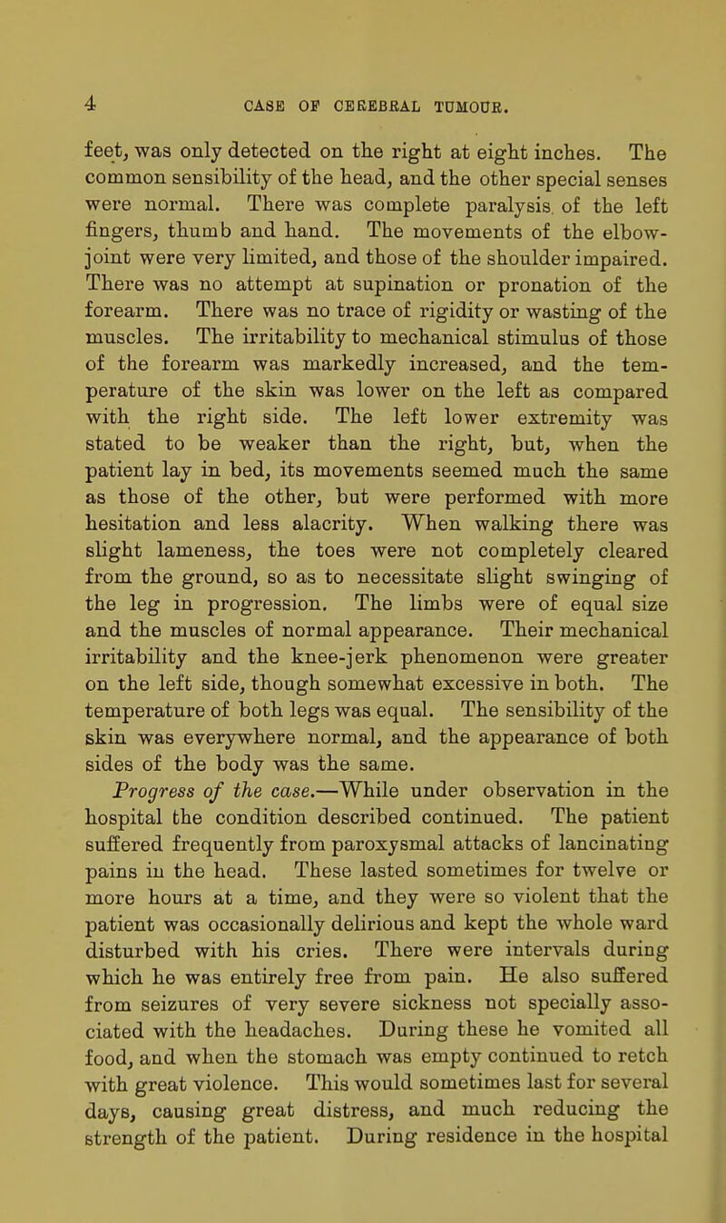 feetj was only detected on the right at eight inches. The common sensibility of the head, and the other special senses were normal. There was complete paralysis, of the left fingers, thumb and hand. The movements of the elbow- joint were very limited, and those of the shoulder impaired. There was no attempt at supination or pronation of the forearm. There was no trace of rigidity or wasting of the muscles. The irritability to mechanical stimulus of those of the forearm was markedly increased, and the tem- perature of the skin was lower on the left as compared with the right side. The left lower extremity was stated to be weaker than the right, but, when the patient lay in bed, its movements seemed much the same as those of the other, but were performed with more hesitation and less alacrity. When walking there was slight lameness, the toes were not completely cleared from the ground, so as to necessitate slight swinging of the leg in progression. The limbs were of equal size and the muscles of normal appearance. Their mechanical irritability and the knee-jerk phenomenon were greater on the left side, though somewhat excessive in both. The temperature of both legs was equal. The sensibility of the skin was everywhere normal, and the appearance of both sides of the body was the same. Progress of the case.—While under observation in the hospital the condition described continued. The patient suffered frequently from paroxysmal attacks of lancinating pains in the head. These lasted sometimes for twelve or more hours at a time, and they were so violent that the patient was occasionally delirious and kept the whole ward disturbed with his cries. There were intervals during which he was entirely free from pain. He also suffered from seizures of very severe sickness not specially asso- ciated with the headaches. During these he vomited all food, and when the stomach was empty continued to retch with great violence. This would sometimes last for several days, causing great distress, and much reducing the strength of the patient. During residence in the hospital