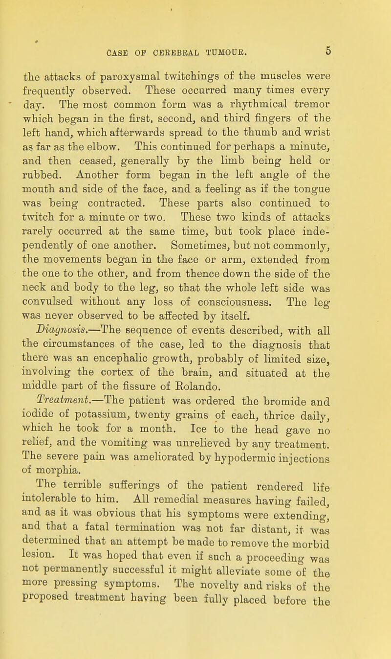 the attacks of paroxysmal twitchings of the muscles were frequently observed. These occurred many times every day. The most common form was a rhythmical tremor which began in the first, second, and third fingers of the left hand, which afterwards spread to the thumb and wrist as far as the elbow. This continued for perhaps a minute, and then ceased, generally by the limb being held or rubbed. Another form began in the left angle of the mouth and side of the face, and a feeling as if the tongue was being contracted. These parts also continued to twitch for a minute or two. These two kinds of attacks rarely occurred at the same time, but took place inde- pendently of one another. Sometimes, but not commonly, the movements began in the face or arm, extended from the one to the other, and from thence down the side of the neck and body to the leg, so that the whole left side was convulsed without any loss of consciousness. The leg was never observed to be affected by itself. Diagnosis.—The sequence of events described, with all the circumstances of the case, led to the diagnosis that there was an encephalic growth, probably of limited size, involving the cortex of the brain, and situated at the middle part of the fissure of Eolando. Treatment.—The patient was ordered the bromide and iodide of potassium, twenty grains of each, thrice daily, which he took for a month. Ice to the head gave no relief, and the vomiting was unrelieved by any treatment. The severe pain was ameliorated by hypodermic injections of morphia. The terrible sufferings of the patient rendered life intolerable to him. All remedial measures having failed, and as it was obvious that his symptoms were extendino-^ and that a fatal termination was not far distant, it was determined that an attempt be made to remove the morbid lesion. It was hoped that even if such a proceeding was not permanently successful it might alleviate some of the more pressing symptoms. The novelty and risks of the proposed treatment having been fully placed before the