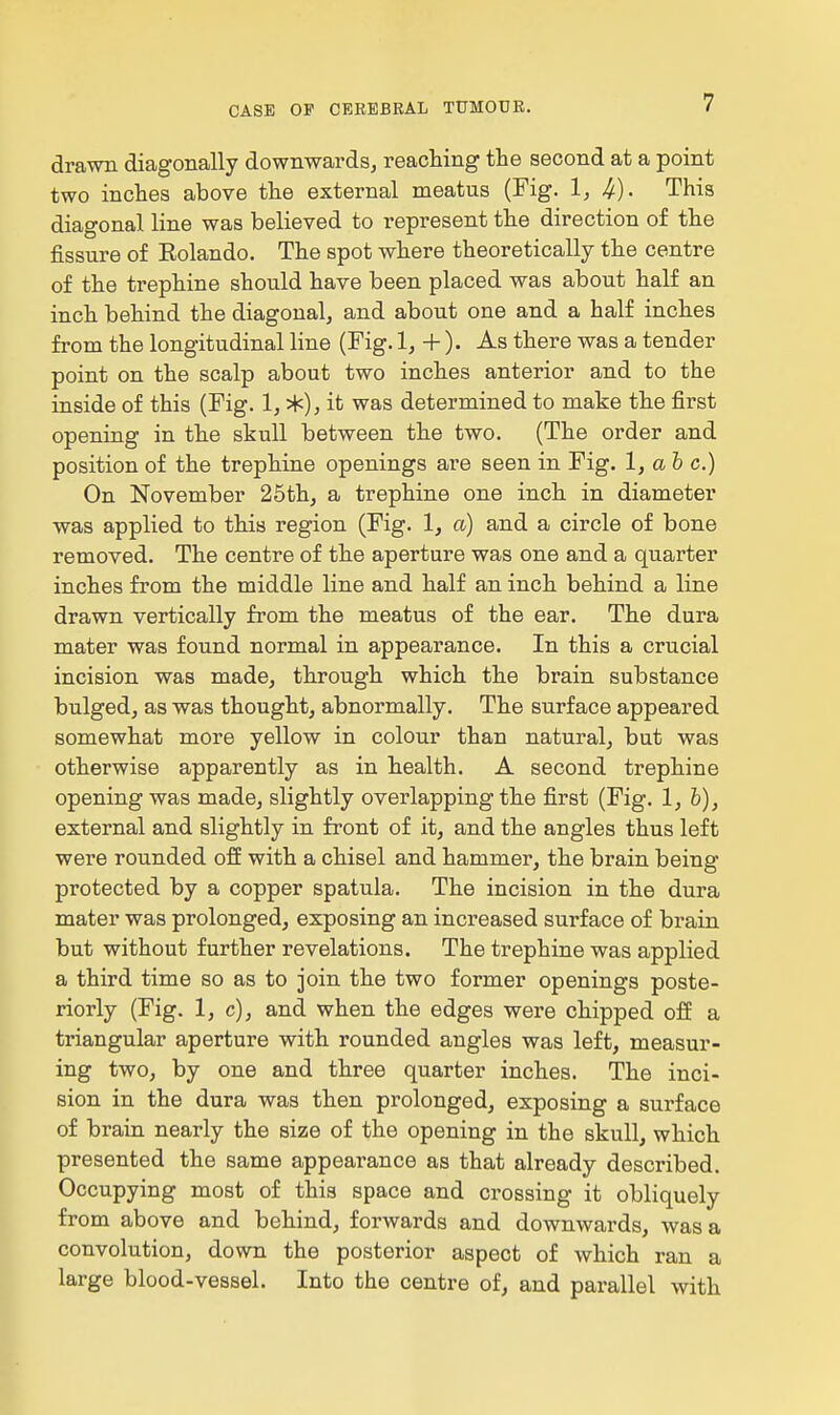 drawn diagonally downwards, reaching the second at a point two inches above the external meatus (Fig. 1, I/). This diagonal line was believed to represent the direction of the fissure of Eolando. The spot where theoretically the centre of the trephine should have been placed was about half an inch behind the diagonal, and about one and a half inches from the longitudinal line (Fig. 1, + ). As there was a tender point on the scalp about two inches anterior and to the inside of this (Fig. 1, *), it was determined to make the first opening in the skull between the two. (The order and position of the trephine openings are seen in Fig. 1, a 6 c.) On November 25th, a trephine one inch in diameter was applied to this region (Fig. 1, a) and a circle of bone removed. The centre of the aperture was one and a quarter inches from the middle line and half an inch behind a line drawn vertically from the meatus of the ear. The dura mater was found normal in appearance. In this a crucial incision was made, through which the brain substance bulged, as was thought, abnormally. The surface appeared somewhat more yellow in colour than natural, but was otherwise apparently as in health. A second trephine opening was made, slightly overlapping the first (Fig. l,h), external and slightly in front of it, and the angles thus left were rounded off with a chisel and hammer, the brain being protected by a copper spatula. The incision in the dura mater was prolonged, exposing an increased surface of brain but without further revelations. The trephine was applied a third time so as to join the two former openings poste- riorly (Fig. 1, c), and when the edges were chipped off a triangular aperture with rounded angles was left, measur- ing two, by one and three quarter inches. The inci- sion in the dura was then prolonged, exposing a surface of brain nearly the size of the opening in the skull, which presented the same appearance as that already described. Occupying most of this space and crossing it obliquely from above and behind, forwards and downwards, was a convolution, down the posterior aspect of which ran a large blood-vessel. Into the centre of, and parallel with