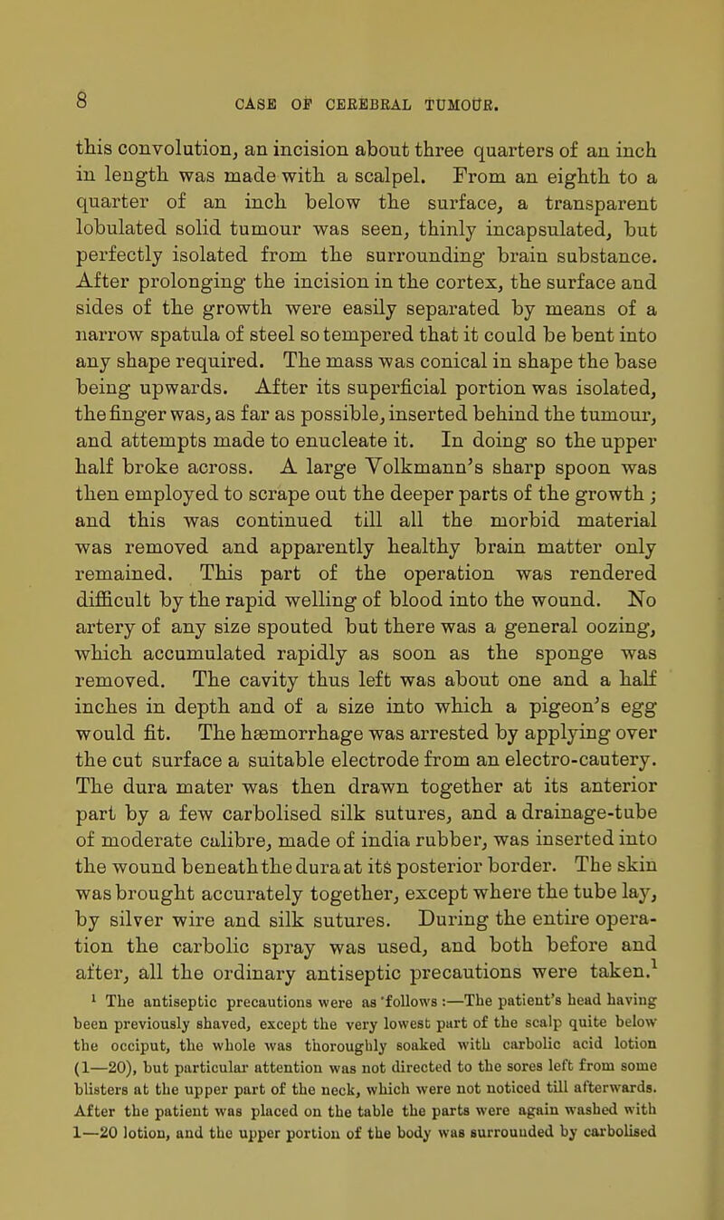 this convolutioiij an incision about three quarters of an inch in length was made with a scalpel. From an eighth to a quarter of an inch below the surface, a transparent lobulated solid tumour was seen, thinly incapsulated, but perfectly isolated from the surrounding brain substance. After prolonging the incision in the cortex, the surface and sides of the growth were easily separated by means of a narrow spatula of steel so tempered that it could be bent into any shape required. The mass was conical in shape the base being upwards. After its supei-ficial portion was isolated, the finger was, as far as possible, inserted behind the tumour, and attempts made to enucleate it. In doing so the upper half broke across. A large Volkmann's sharp spoon was then employed to scrape out the deeper parts of the growth ; and this was continued till all the morbid material was removed and apparently healthy brain matter only remained. This part of the operation was rendered difficult by the rapid welling of blood into the wound. No artery of any size spouted but there was a general oozing, which accumulated rapidly as soon as the sponge was removed. The cavity thus left was about one and a half inches in depth and of a size into which a pigeon's egg would fit. The hsemorrhage was arrested by applying over the cut surface a suitable electrode from an electro-cautery. The dura mater was then drawn together at its anterior part by a few carbolised silk sutures, and a drainage-tube of moderate calibre, made of india rubber, was inserted into the wound beneaththeduraat its posterior border. The skin was brought accurately together, except where the tube lay, by silver wire and silk sutures. During the entire opera- tion the carbolic spray was used, and both before and after, all the ordinary antiseptic precautions were taken.^ 1 The antiseptic precautions were as follows :—The patient's head having been previously shaved, except the very lowest part of the scalp quite below the occiput, the whole was thoroughly soaked with carbolic acid lotion (1—20), but particulai- attention was not directed to the sores left from some blisters at the upper part of the neck, which were not noticed till afterwards. After the patient was placed on the table the parts were again washed with 1—20 lotion, and the upper portion of the body was surrounded by carbolised