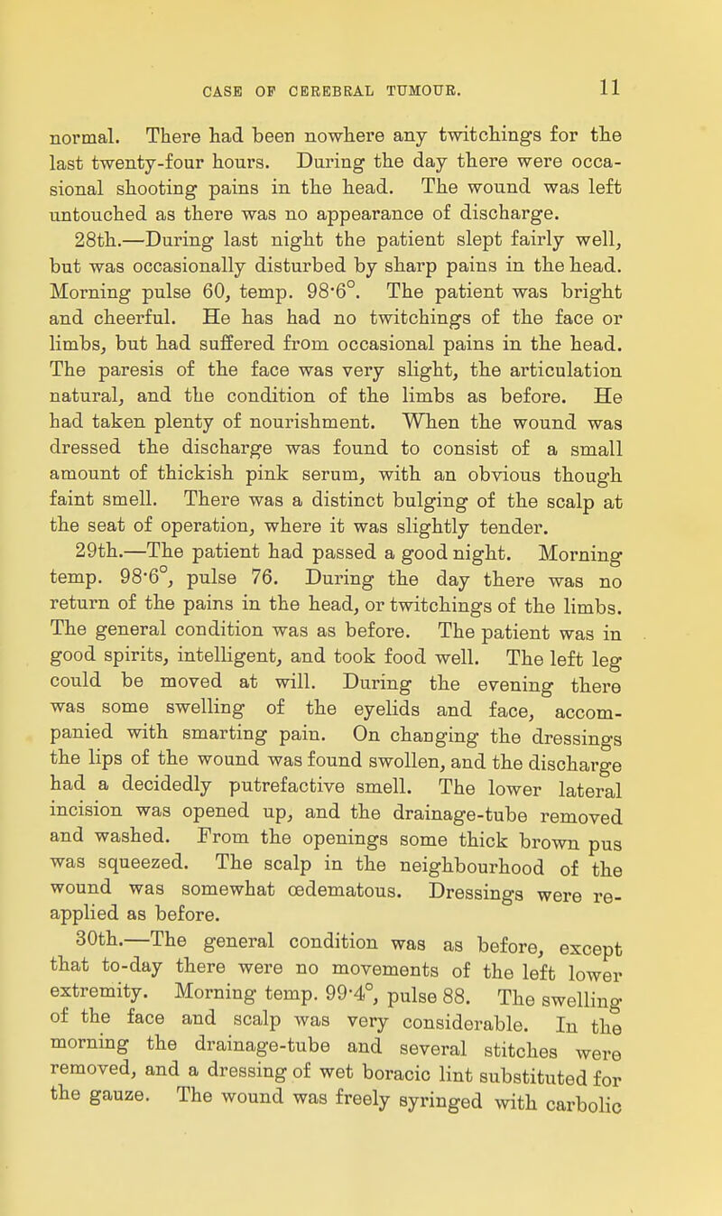 normal. There had been nowhere any twitchings for the last twenty-four hours. During the day there were occa- sional shooting pains in the head. The wound was left untouched as there was no appearance of discharge. 28th.—During last night the patient slept fairly well, but was occasionally disturbed by sharp pains in the head. Morning pulse 60, temp. 98'6°. The patient was bright and cheerful. He has had no twitchings of the face or limbs, but had suffered from occasional pains in the head. The paresis of the face was very slight, the articulation natural, and the condition of the limbs as before. He had taken plenty of nourishment. When the wound was dressed the discharge was found to consist of a small amount of thickish pink serum, with an obvious though faint smell. There was a distinct bulging of the scalp at the seat of operation, where it was slightly tender. 29th.—The patient had passed a good night. Morning temp. 98-6°, pulse 76. During the day there was no return of the pains in the head, or twitchings of the limbs. The general condition was as before. The patient was in good spirits, intelligent, and took food well. The left leg could be moved at will. During the evening there was some swelling of the eyelids and face, accom- panied with smarting pain. On changing the dressings the lips of the wound was found swollen, and the discharge had a decidedly putrefactive smell. The lower lateral incision was opened up, and the drainage-tube removed and washed. Prom the openings some thick brown pus was squeezed. The scalp in the neighbourhood of the wound was somewhat cedematous. Dressings were re- applied as before. 30th.—The general condition was as before, except that to-day there were no movements of the left lower extremity. Morning temp. 99-4°, pulse 88. The swelling of the face and scalp was very considerable. In the morning the drainage-tube and several stitches were removed, and a dressing of wet boracic lint substituted for the gauze. The wound was freely syringed with carbolic