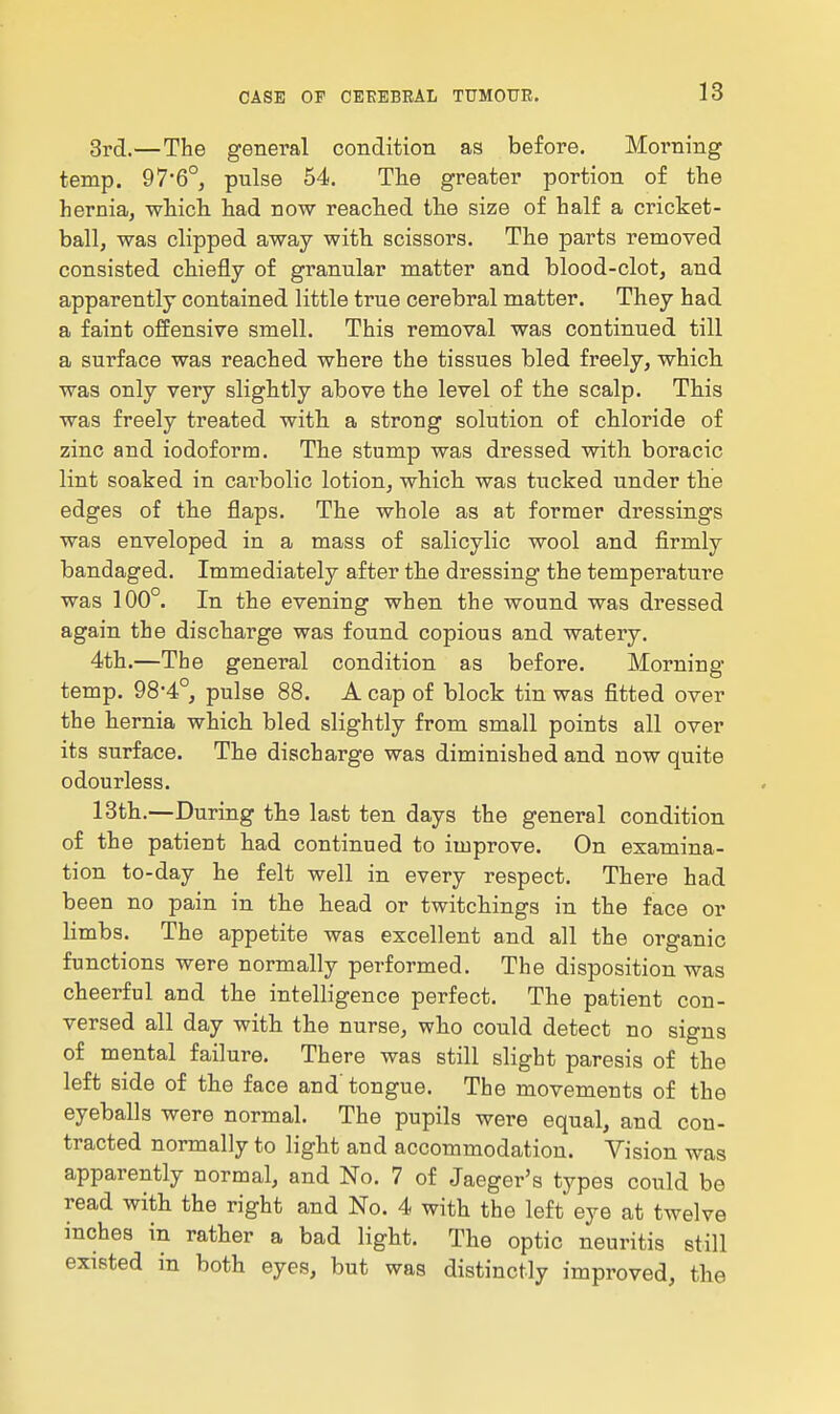 3rd.—The general condition as before. Morning temp. 97'6°, pulse 54. The greater portion of the hernia, which, had now reacted tlie size of half a cricket- ball, was clipped away with, scissors. The parts removed consisted chiefly of granular matter and blood-clot, and apparently contained little true cerebral matter. They had a faint offensive smell. This removal was continued till a surface was reached where the tissues bled freely, which was only very slightly above the level of th.e scalp. This was freely treated with, a strong solution of chloride of zinc and iodoform. The stump was dressed with boracic lint soaked in cai-bolic lotion, which, was tucked under the edges of th.e flaps. The whole as at former dressings was enveloped in a mass of salicylic wool and firmly bandaged. Immediately after the dressing the temperature was 100°. In the evening when the wound was dressed again the discharge was found copious and watery. 4th.—The general condition as before. Morning temp. 98-4°, pulse 88. A cap of block tin was fitted over the hernia which, bled slightly from small points all over its surface. The discharge was diminished and now quite odourless. 13th.—During the last ten days the general condition of the patient had continued to improve. On examina- tion to-day he felt well in every respect. There had been no pain in the head or twitchings in the face or limbs. The appetite was excellent and all the organic functions were normally performed. The disposition was cheerful and the intelligence perfect. The patient con- versed all day with the nurse, who could detect no signs of mental failure. There was still slight paresis of the left side of the face and'tongue. The movements of the eyeballs were normal. The pupils were equal, and con- tracted normally to light and accommodation. Vision was apparently normal, and No. 7 of Jaeger's types could be read with the right and No. 4 with the left eye at twelve inches in rather a bad light. The optic neuritis still existed in both eyes, but was distinctly improved, the
