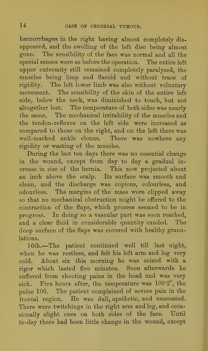 liEemorrliages in the right having almost completely dis- appeai-ed, and the swelling of the left disc being almost gone. The sensibility of the face was normal and all the special senses were as before the operation. The entire left upper extremity still remained completely paralysed, the muscles being limp and flaccid and without trace of rigidity. The left lower limb was also without voluntary movement. The sensibility of the skin of the entire left side, below the neck, was diminished to touch, but not altogether lost. The temperature of both sides was nearly the same. The mechanical irritability of the muscles and the tendon-reflexes on the left side were increased as compared to those on the right, and on the left there was well-marked ankle clonus. There was nowhere any rigidity or wasting of the muscles. During the last ten days there was no essential change in the wound, except fi^om day to day a gradual in- crease in size of the hernia. This now projected about an inch above the scalp. Its surface was smooth and clean, and the discharge was copious, colourless, and odourless. The margins of the mass were clipped away so that no mechanical obstruction might be offered to the contraction of the flaps, which process seemed to be in progress. In doing so a vascular part was soon reached, and a clear fluid in considerable quantity exuded. The deep surface of the flaps was covered with healthy granu- lations. 16th.—The patient continued well till last night, when he was restless, and felt his left arm and leg very cold. About six this morning he was seized with a rigor which lasted five minutes. Soon afterwards he suffered from shooting pains in the head and was very sick. Five hours after, the temperature was 1002°, the pulse 100. The patient complained of severe pain in the frontal region. He was dull, apathetic, and nauseated. There were twitchings in the right arm and leg, and occa- sionally slight ones on both sides of the face. Until to-day there had been little change in the wound, except