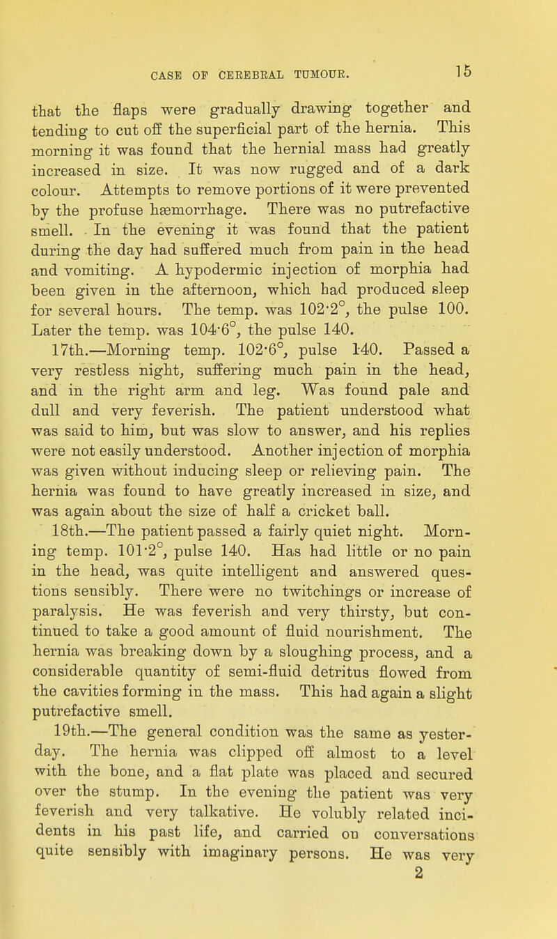 that the flaps were gradually drawing together and tending to cut off the superficial part of the hernia. This morning it was found that the hernial mass had greatly increased in size. It was now rugged and of a dark colour. Attempts to remove portions of it were prevented by the profuse haemorrhage. There was no putrefactive smell. • In the evening it was found that the patient during the day had suffered much from pain in the head and vomiting. A hypodermic injection of morphia h.ad been given in th.e afternoon, which had produced sleep for several hours. The temp, was 1022°, tbe pulse 100. Later the temp, was 104*6°, tbe pulse 140. 17th.—Morning temp. 102*6°, pulse 140. Passed a very restless night, suffering much pain in the head, and in the right arm and leg. Was found pale and dull and very feverish. The patient understood what was said to him, but was slow to answer, and his replies were not easily understood. Another injection of morphia was given without inducing sleep or relieving pain. The hernia was found to have greatly increased in size, and was again about the size of half a cricket ball. 18th.—The patient passed a fairly quiet night. Morn- ing temp. 101 2°, pulse 140. Has had little or no pain in the head, was quite intelligent and answered ques- tions sensibly. There were no twitchings or increase of paralysis. He was feverish and very thirsty, but con- tinued to take a good amount of fluid nourishment. The hernia was breaking down by a sloughing process, and a considerable quantity of semi-fluid detritus flowed from the cavities forming in the mass. This had again a slight putrefactive smell. 19th.—The general condition was the same as yester- day. The hernia was clipped off almost to a level with the bone, and a flat plate was placed and secured over the stump. In the evening the patient was very feverish and very talkative. He volubly related inci- dents in his past life, and carried on conversations quite sensibly with imaginary persons. He was very 2