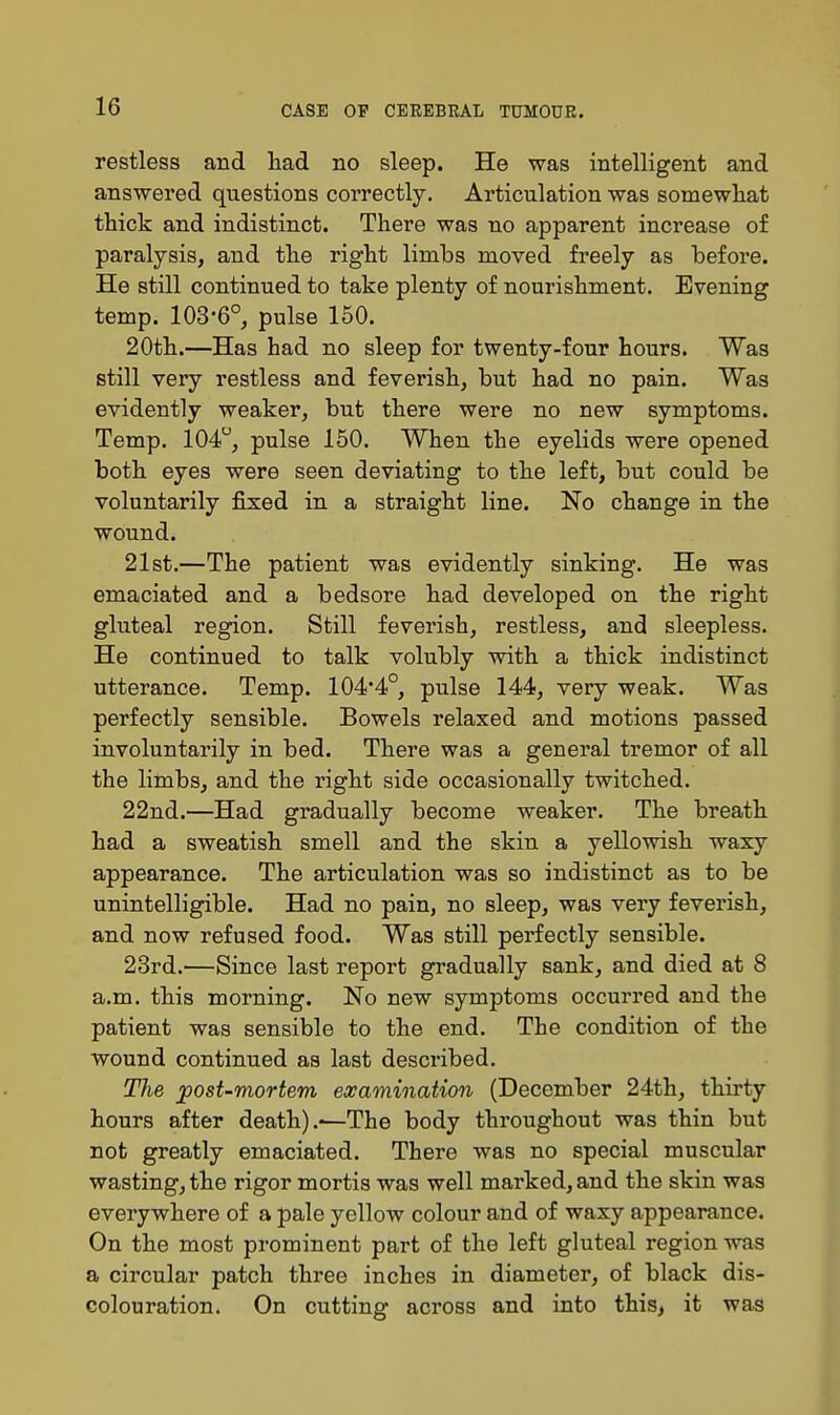 restless and had no sleep. He was intelligent and answered questions correctly. Articulation was somewhat thick and indistinct. There was no apparent increase of paralysis, and the right limbs moved freely as before. He still continued to take plenty of nourishment. Evening temp. 103-6°, pulse 150. 20th.—Has had no sleep for twenty-four hours. Was still very restless and feverish, but had no pain. Was evidently weaker, but there were no new symptoms. Temp. 104, pulse 150. When the eyelids were opened both eyes were seen deviating to the left, but could be voluntarily fixed in a straight line. No change in the wound. 21st.—The patient was evidently sinking. He was emaciated and a bedsore had developed on the right gluteal region. Still feverish, restless, and sleepless. He continued to talk volubly with a thick indistinct utterance. Temp. 104*4°, pulse 144, very weak. Was perfectly sensible. Bowels relaxed and motions passed involuntarily in bed. There was a genei'al tremor of all the limbs, and the right side occasionally twitched. 22nd.—Had gradually become weaker. The breath had a sweatish smell and the skin a yellowish waxy appearance. The articulation was so indistinct as to be unintelligible. Had no pain, no sleep, was very feverish, and now refused food. Was still perfectly sensible. 23rd.—Since last report gradually sank, and died at 8 a.m. this morning. No new symptoms occurred and the patient was sensible to the end. The condition of the wound continued as last described. The post-mortem examination (December 24th, thirty hours after death).*—The body throughout was thin but not greatly emaciated. There was no special muscular wasting, the rigor mortis was well marked, and the skin was everywhere of a pale yellow colour and of waxy appearance. On the most prominent part of the left gluteal region was a circular patch three inches in diameter, of black dis- colouration. On cutting across and into this, it was