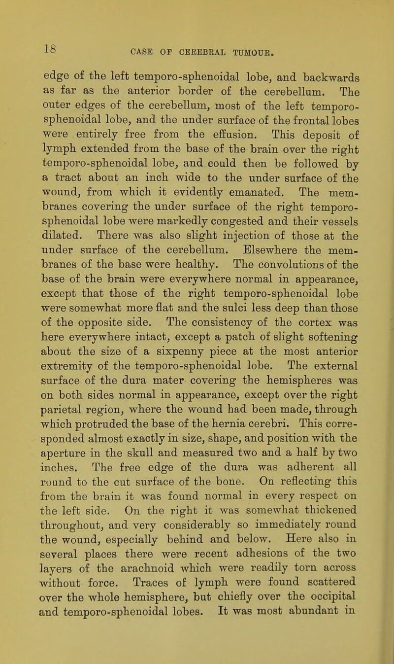 edge of tlie left temporo-sphenoidal lobe, and backwards as far as the antei-ior border of the cerebellum. The outer edges of the cerebellum, most of the left temporo- sphenoidal lobe, and the under surface of the frontal lobes were entirely free from the effusion. This deposit of lymph extended from the base of the brain over the right temporo-sphenoidal lobe, and could then be followed by a tract about an inch wide to the under surface of the wound, from which it evidently emanated. The mem- branes covering the under surface of the right temporo- sphenoidal lobe were markedly congested and their vessels dilated. There was also slight injection of those at the under surface of the cerebellum. Elsewhere the mem- branes of the base were healthy. The convolutions of the base of the brain were everywhere normal in appearance, except that those of the right temporo-sphenoidal lobe were somewhat more flat and the sulci less deep than those of the opposite side. The consistency of the cortex was here everywhere intact, except a patch of slight softening about the size of a sixpenny piece at the most anterior extremity of the temporo-sphenoidal lobe. The external surface of the dura mater covering the hemispheres was on both sides normal in appearance, except over the right parietal region, where the wound had been made, through which protruded the base of the hernia cerebri. This corre- sponded almost exactly in size, shape, and position with the aperture in the skull and measured two and a half by two inches. The free edge of the dura was adherent all round to the cut surface of the bone. On reflecting this from the brain it was found normal in every respect on the left side. On the right it was somewhat thickened throughout, and very considerably so immediately round the wound, especially behind and below. Here also in several places there were recent adhesions of the two layers of the arachnoid which were readily torn across without force. Traces of lymph were found scattered over the whole hemisphere, but chiefly over the occipital and temporo-sphenoidal lobes. It was most abundant in