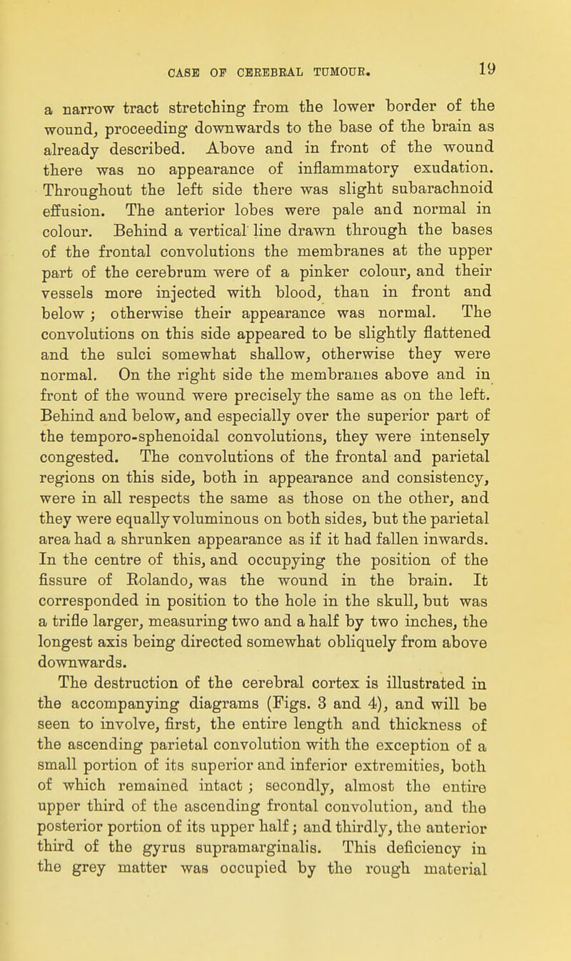 a narrow tract stretching from the lower border of the wound, proceeding downwards to the base of the brain as already described. Above and in front of the wound there was no appearance of inflammatory exudation. Throughout the left side there was slight subarachnoid effusion. The anterior lobes were pale and normal in colour. Behind a vertical line drawn through the bases of the frontal convolutions the membranes at the upper part of the cerebrum were of a pinker colour, and their vessels more injected with blood, than in front and below; otherwise their appearance was normal. The convolutions on this side appeared to be slightly flattened and the sulci somewhat shallow, otherwise they were normal. On the right side the membranes above and in front of the wound were precisely the same as on the left. Behind and below, and especially over the superior part of the temporo-sphenoidal convolutions, they were intensely congested. The convolutions of the frontal and parietal regions on this side, both in appearance and consistency, were in all respects the same as those on the other, and they were equally voluminous on both sides, but the parietal area had a shrunken appearance as if it had fallen inwards. In the centre of this, and occupying the position of the fissure of Eolando, was the wound in the brain. It corresponded in position to the hole in the skull, but was a trifle larger, measuring two and a half by two inches, the longest axis being directed somewhat obliquely from above downwards. The destruction of the cerebral cortex is illustrated in the accompanying diagrams (Figs. 3 and 4), and will be seen to involve, first, the entire length and thickness of the ascending parietal convolution with the exception of a small portion of its superior and inferior extremities, both of which remained intact ; secondly, almost the entire upper third of the ascending fi'ontal convolution, and the posterior portion of its upper half; and thirdly, the anterior third of the gyrus supramarginalis. This deficiency in the grey matter was occupied by the rough material