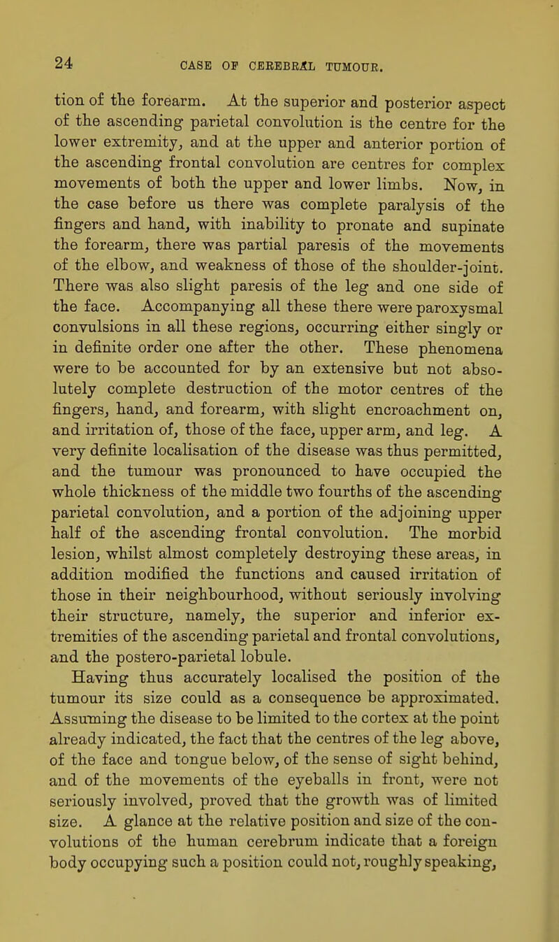 tion of the forearm. At the superior and posterior aspect of the ascending parietal convohition is the centre for the lower extremity, and at the upper and anterior portion of the ascending frontal convolution are centres for complex movements of both the upper and lower limbs. Now, in the case before us there was complete paralysis of the fingers and hand, with inability to pronate and supinate the forearm, there was partial paresis of the movements of the elbow, and weakness of those of the shoulder-joint. There was also slight paresis of the leg and one side of the face. Accompanying all these there were paroxysmal convulsions in all these regions, occurring either singly or in definite order one after the other. These phenomena were to be accounted for by an extensive but not abso- lutely complete destruction of the motor centres of the fingers, hand, and forearm, with slight encroachment on, and irritation of, those of the face, upper arm, and leg. A very definite localisation of the disease was thus permitted, and the tumour was pronounced to have occupied the whole thickness of the middle two fourths of the ascending parietal convolution, and a portion of the adjoining upper half of the ascending frontal convolution. The morbid lesion, whilst almost completely destroying these areas, in addition modified the functions and caused irritation of those in their neighbourhood, without seriously involving their structure, namely, the superior and inferior ex- tremities of the ascending parietal and frontal convolutions, and the postero-parietal lobule. Having thus accurately localised the position of the tumour its size could as a consequence be approximated. Assuming the disease to be limited to the cortex at the point already indicated, the fact that the centres of the leg above, of the face and tongue below, of the sense of sight behind, and of the movements of the eyeballs in front, were not seriously involved, proved that the growth was of limited size. A glance at the relative position and size of the con- volutions of the human cerebrum indicate that a foreign body occupying such a position could not, roughly speaking.