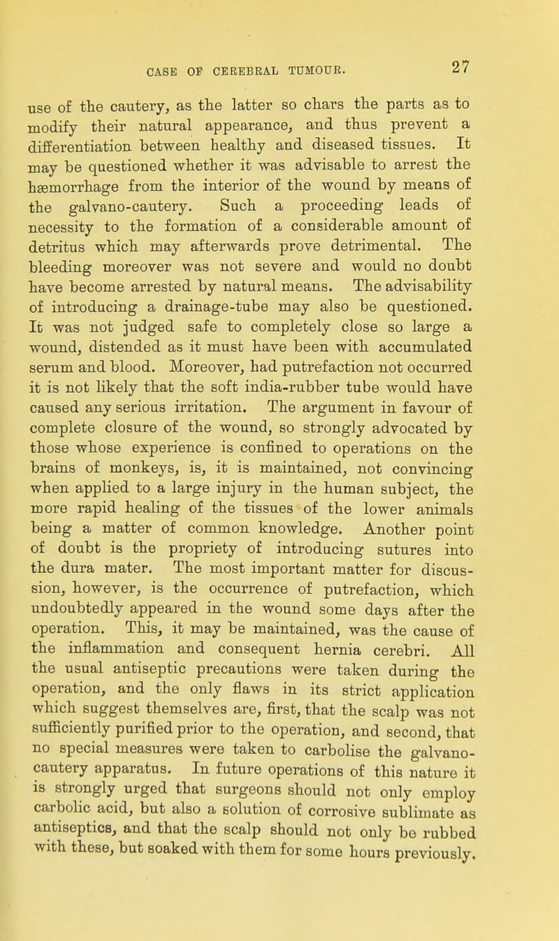 use of the cautery, as the latter so chars the parts as to modify their natural appearance, and thus prevent a differentiation between healthy and diseased tissues. It may be questioned whether it was advisable to arrest the hsemorrhage from the interior of the wound by means of the galvano-cautery. Such a proceeding leads of necessity to the formation of a considerable amount of detritus which may afterwards prove detrimental. The bleeding moreover was not severe and would no doubt have become arrested by natural means. The advisability of introducing a drainage-tube may also be questioned. It was not judged safe to completely close so large a wound, distended as it must have been with accumulated serum and blood. Moreover, had putrefaction not occurred it is not likely that the soft india-rubber tube would have caused any serious irritation. The argument in favour of complete closure of the wound, so strongly advocated by those whose experience is confined to operations on the brains of monkeys, is, it is maintained, not convincing when applied to a large injury in the human subject, the more rapid healing of the tissues of the lower animals being a matter of common knowledge. Another point of doubt is the propriety of introducing sutures into the dura mater. The most important matter for discus- sion, however, is the occurrence of putrefaction, which undoubtedly appeared in the wound some days after the operation. This, it may be maintained, was the cause of the inflammation and consequent hernia cerebri. All the usual antiseptic precautions were taken during the operation, and the only flaws in its strict application which suggest themselves are, first, that the scalp was not sufiiciently purified prior to the operation, and second, that no special measures were taken to carbolise the galvano- cautery apparatus. In future operations of this nature it is strongly urged that surgeons should not only employ carbolic acid, but also a solution of corrosive sublimate as antiseptics, and that the scalp should not only be rubbed with these, but soaked with them for some hours previously.