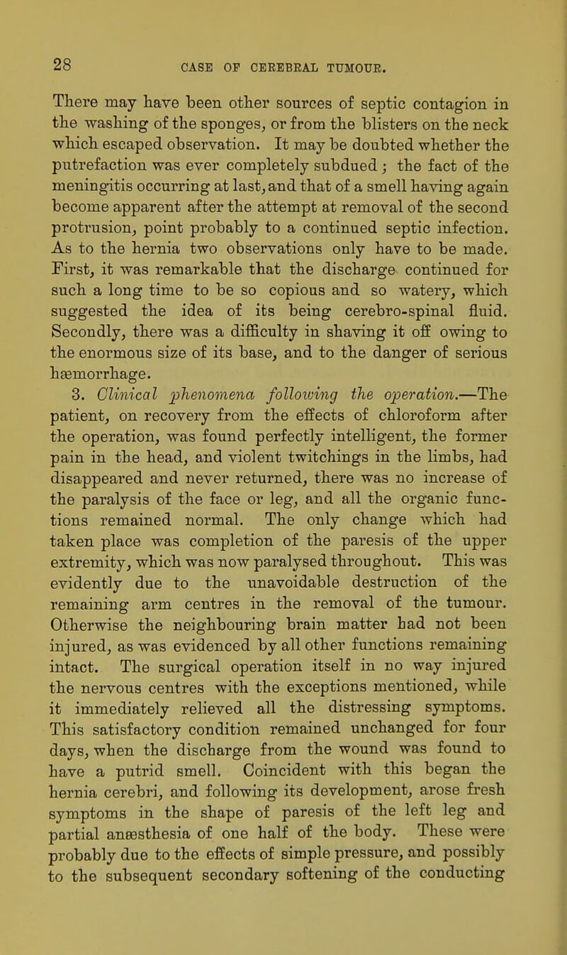 There may have been other sources of septic contagion in the washing of the sponges, or from the blisters on the neck which escaped observation. It may be doubted whether the putrefaction was ever completely subdued; the fact of the meningitis occurring at last, and that of a smell having again become apparent after the attempt at removal of the second protrusion, point probably to a continued septic infection. As to the hernia two observations only have to be made. First, it was remarkable that the discharge continued for such a long time to be so copious and so watery, which suggested the idea of its being cerebro-spinal fluid. Secondly, there was a difficulty in shaving it off owing to the enormous size of its base, and to the danger of serious haemorrhage. 3. Clinical phenomena folloioing the operation.—The patient, on recovery from the effects of chloroform after the operation, was found perfectly intelligent, the former pain in the head, and violent twitchings in the limbs, had disappeared and never returned, there was no increase of the paralysis of the face or leg, and all the organic func- tions remained normal. The only change which had taken place was completion of the paresis of the upper extremity, which was now paralysed throughout. This was evidently due to the unavoidable destruction of the remaining arm centres in the removal of the tumour. Otherwise the neighbouring brain matter had not been injured, as was evidenced by all other functions remaining intact. The surgical operation itself in no way injured the nei*vous centres with the exceptions mentioned, while it immediately relieved all the distressing symptoms. This satisfactory condition remained unchanged for four days, when the discharge from the wound was found to have a putrid smell. Coincident with this began the hernia cerebri, and following its development, arose fresh symptoms in the shape of paresis of the left leg and partial aneesthesia of one half of the body. These were probably due to the effects of simple pressure, and possibly to the subsequent secondary softening of the conducting