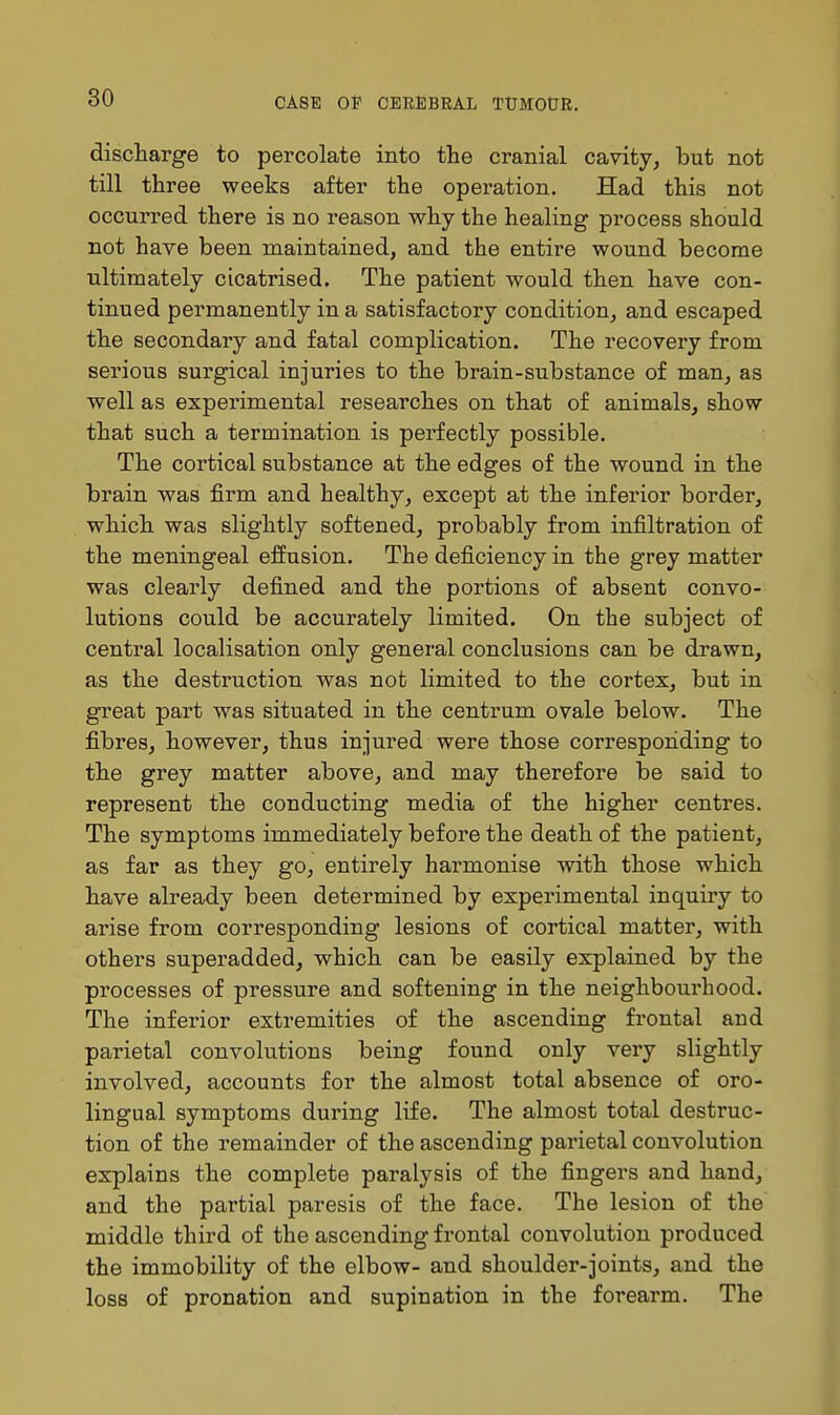 discharge to percolate into the cranial cavity, but not till three weeks after the operation. Had this not occurred there is no reason why the healing process should not have been maintained, and the entire wound become ultimately cicatrised. The patient would then have con- tinued permanently in a satisfactory condition, and escaped the secondary and fatal complication. The recovery from serious surgical injuries to the brain-substance of man, as ■well as experimental researches on that of animals, show that such a termination is perfectly possible. The cortical substance at the edges of the wound in the brain was firm and healthy, except at the inferior border, which was slightly softened, probably from infiltration of the meningeal effusion. The deficiency in the grey matter was clearly defined and the portions of absent convo- lutions could be accurately limited. On the subject of central localisation only general conclusions can be drawn, as the destruction was not limited to the cortex, but in great part was situated in the centrum ovale below. The fibres, however, thus injured were those corresponding to the grey matter above, and may therefore be said to represent the conducting media of the higher centres. The symptoms immediately before the death of the patient, as far as they go, entirely harmonise with those which have already been determined by experimental inquiry to arise from corresponding lesions of cortical matter, with others superadded, which can be easily explained by the processes of pressure and softening in the neighbourhood. The inferior extremities of the ascending frontal and parietal convolutions being found only very slightly involved, accounts for the almost total absence of oro- lingual symptoms during life. The almost total destruc- tion of the remainder of the ascending parietal convolution explains the complete paralysis of the fingers and hand, and the partial paresis of the face. The lesion of the middle third of the ascending frontal convolution produced the immobility of the elbow- and shoulder-joints, and the loss of pronation and supination in the forearm. The
