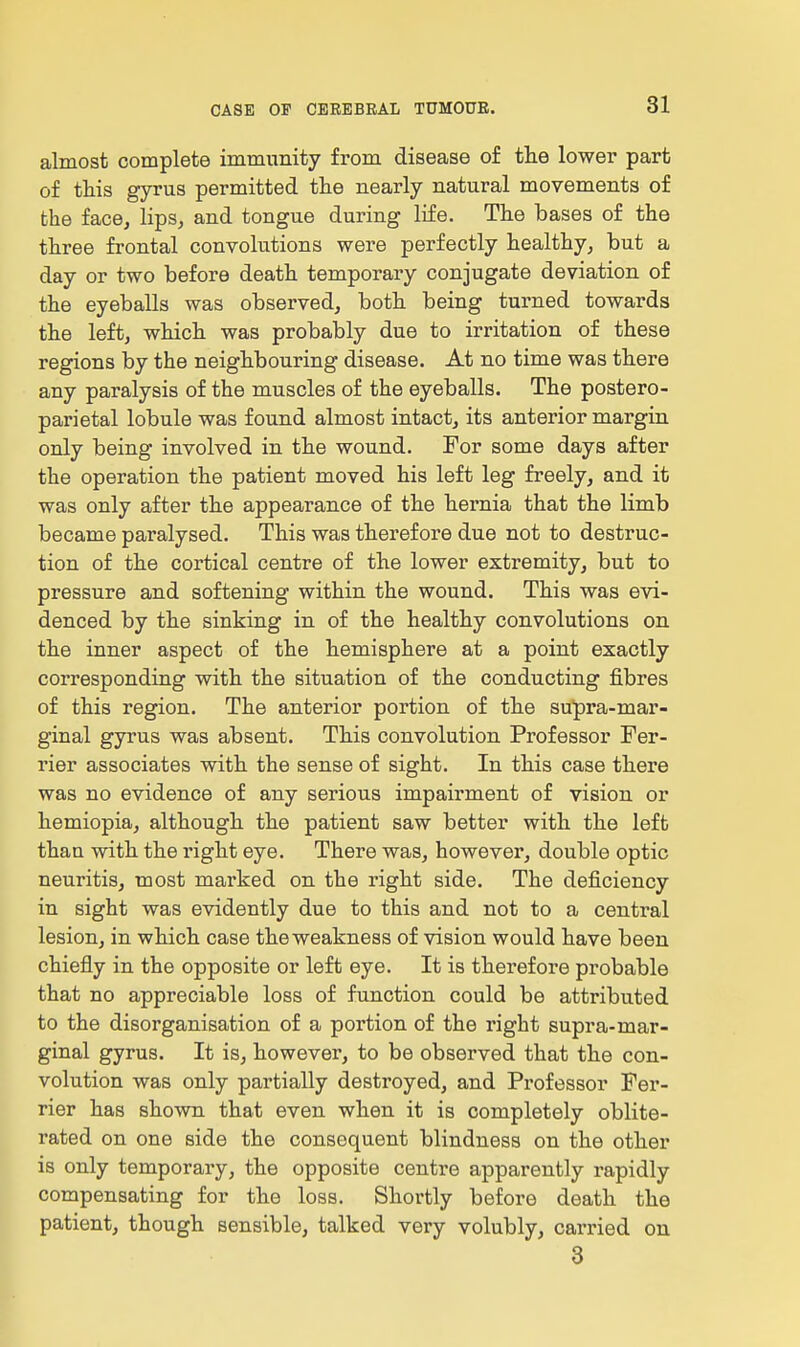 almost complete immunity from disease of the lower part of this gyrus permitted tlie nearly natural movements of the face, lips, and tongue during life. The bases of the three frontal convolutions were perfectly healthy, but a day or two before death temporary conjugate deviation of the eyeballs was observed, both being turned towards the left, which was probably due to irritation of these regions by the neighbouring disease. At no time was there any paralysis of the muscles of the eyeballs. The postero- parietal lobule was found almost intact, its anterior margin only being involved in the wound. For some days after the operation the patient moved his left leg freely, and it was only after the appearance of the hernia that the limb became paralysed. This was therefore due not to destruc- tion of the cortical centre of the lower extremity, but to pressure and softening within the wound. This was evi- denced by the sinking in of the healthy convolutions on the inner aspect of the hemisphere at a point exactly corresponding with the situation of the conducting fibres of this region. The anterior portion of the supra-mar- ginal gyrus was absent. This convolution Professor Per- rier associates with the sense of sight. In this case there was no evidence of any serious impairment of vision or hemiopia, although the patient saw better with the left than with the right eye. There was, however, double optic neuritis, most marked on the right side. The deficiency in sight was evidently due to this and not to a central lesion, in which case the weakness of vision would have been chiefly in the opposite or left eye. It is therefore probable that no appreciable loss of function could be attributed to the disorganisation of a portion of the right supra-mar- ginal gyrus. It is, however, to be observed that the con- volution was only partially destroyed, and Professor Fer- rier has shown that even when it is completely oblite- rated on one side the consequent blindness on the other is only temporary, the opposite centre apparently rapidly compensating for the loss. Shortly before death the patient, though sensible, talked very volubly, carried on 3