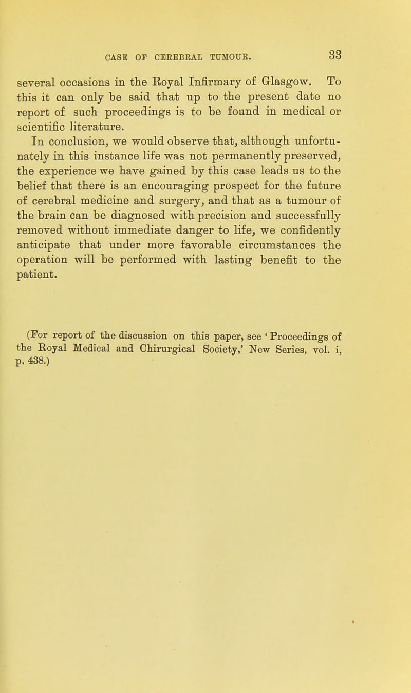 several occasions in the Eoyal Infirmary of Glasgow. To this it can only be said that up to the present date no report of such proceedings is to be found in medical or scientific literature. In conclusion, we would observe that, although unfortu- nately in this instance life was not permanently preserved, the experience we have gained by this case leads us to the belief that there is an encouraging prospect for the future of cerebral medicine and surgery, and that as a tumour of the brain can be diagnosed with precision and successfully removed without immediate danger to life, we confidently anticipate that under more favorable circumstances the operation will be performed with lasting benefit to the patient. (For report of the discussion on this paper, see ' Proceedings of the Royal Medical and Chirurgical Society,' New Series, vol. i, p. 438.)