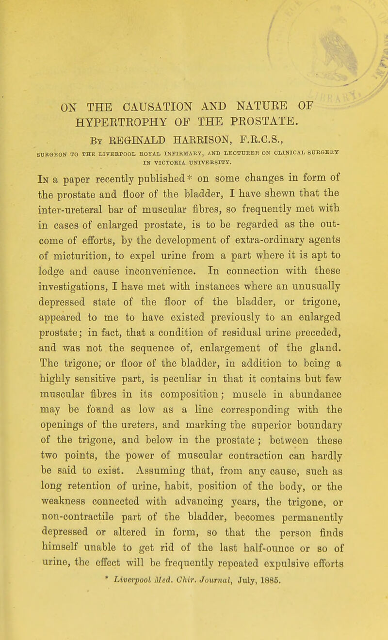 HYPERTROPHY OP THE PROSTATE. By REGINALD HARRISON, F.R.C.S., SDROEON TO THE LIVERPOOL ROYAL INFIRMARY, AND LECTURER ON CLINICAL SURGEllY IN VICTORIA UNIVERSITY. In a paper recently published * on some changes in form of the prostate and floor of the bladder, I have shewn that the inter-ureteral bar of muscular fibres, so frequently met with in cases of enlarged prostate, is to be regarded as the out- come of efforts, by the development of extra-ordinary agents of micturition, to expel urine from a part where it is apt to lodge and cause inconvenience. In connection with these investigations, I have met with instances where an unusually depressed state of the floor of the bladder, or trigone, appeared to me to have existed previously to an enlarged prostate; in fact, that a condition of residual urine preceded, and was not the sequence of, enlargement of the gland. The trigone, or floor of the bladder, in addition to being a highly sensitive part, is peculiar in that it contains but few muscular fibres in its composition; muscle in abundance may be fotmd as low as a line corresponding with the openings of the ureters, and marking the superior boundary of the trigone, and below in the prostate ; between these two points, the power of muscular contraction can hardly be said to exist. Assuming that, from any cause, such as long retention of urine, habit, position of the body, or the weakness connected with advancing years, the trigone, or non-contractile part of the bladder, becomes permanently depressed or altered in form, so that the person finds himself unable to get rid of the last half-ounce or so of urine, the eff'ect will be frequently repeated expulsive efforts * Liverpool Med. Chir. Journal, July, 1885.