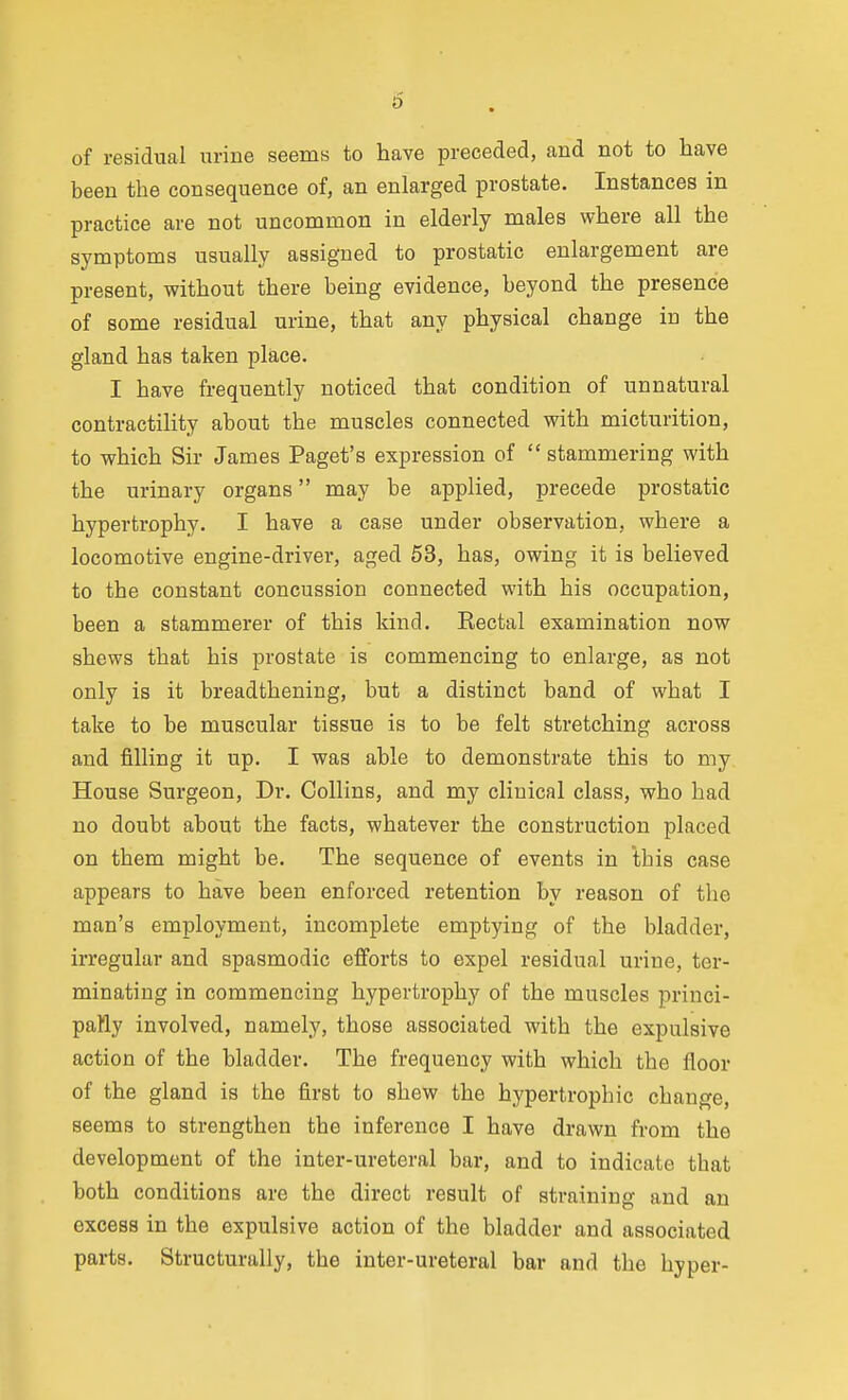 6 of residual urine seems to have preceded, and not to have been the consequence of, an enlarged prostate. Instances in practice are not uncommon in elderly males where all the symptoms usually assigned to prostatic enlargement are present, without there being evidence, beyond the presence of some residual urine, that any physical change in the gland has taken place. I have frequently noticed that condition of unnatural contractility about the muscles connected with micturition, to which Sir James Paget's expression of  stammering with the urinary organs may be applied, precede prostatic hypertrophy. I have a case under observation, where a locomotive engine-driver, aged 53, has, owing it is believed to the constant concussion connected with his occupation, been a stammerer of this kind. Rectal examination now shews that his prostate is commencing to enlarge, as not only is it breadthening, but a distinct band of what I take to be muscular tissue is to be felt stretching across and filling it up. I was able to demonstrate this to my House Surgeon, Dr. Collins, and my clinical class, who had no doubt about the facts, whatever the construction placed on them might be. The sequence of events in this case appears to have been enforced retention by reason of the man's employment, incomplete emptying of the bladder, irregular and spasmodic efforts to expel residual urine, ter- minating in commencing hypertrophy of the muscles princi- paHy involved, namely, those associated with the expulsive action of the bladder. The frequency with which the floor of the gland is the first to shew the hypertrophic change, seems to strengthen the inference I have drawn from the development of the inter-ureteral bar, and to indicate that both conditions are the direct result of straining and an excess in the expulsive action of the bladder and associated parts. Structurally, the inter-ureteral bar and the hyper-