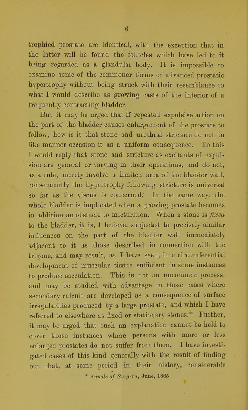 trophied prostate are identical, with the exception that in the latter will he found the follicles which have led to it being regarded as a glandular body. It is impossible to examine some of the commoner forms of advanced prostatic hypertrophy without being struck with their resemblance to what I would describe as growing casts of the interior of a frequently contracting bladder. But it may be urged that if repeated expulsive action on the part of the bladder causes enlargement of the prostate to follow, how is it that stone and urethral stricture do not in like manner occasion it as a uniform consequence. To this I would reply that stone and stricture as excitants of expul- sion are general or varying in their operations, and do not, as a rule, merely involve a limited area of the bladder wall, consequently the hypertrophy following stricture is universal so far as the viscus is concerned; In the same way, the whole bladder is implicated when a growing prostate becomes in addition an obstacle to micturition. When a stone is fixed to the bladder, it is, I believe, subjected to precisely similar influences on the part of the bladder wall immediately adjacent to it as those described in connection with the trigone, and may result, as I have seen, in a circumferential development of muscular tissue sufficient in some instances to produce sacculation. This is not an uncommon process, and may be studied with advantage in those cases where secondary calculi are developed as a consequence of surface irregularities produced by a large prostate, and which I have referred to elsewhere as fixed or statioQary stones.* Further, it may be urged that such an explanation cannot be held to cover those instances where persons with more or less enlarged prostates do not suffer from them. I have investi- gated cases of this kind generally with the result of finding out that, at some period in their history, considerable * Amuils of Surgi ry, Juue, 1885.