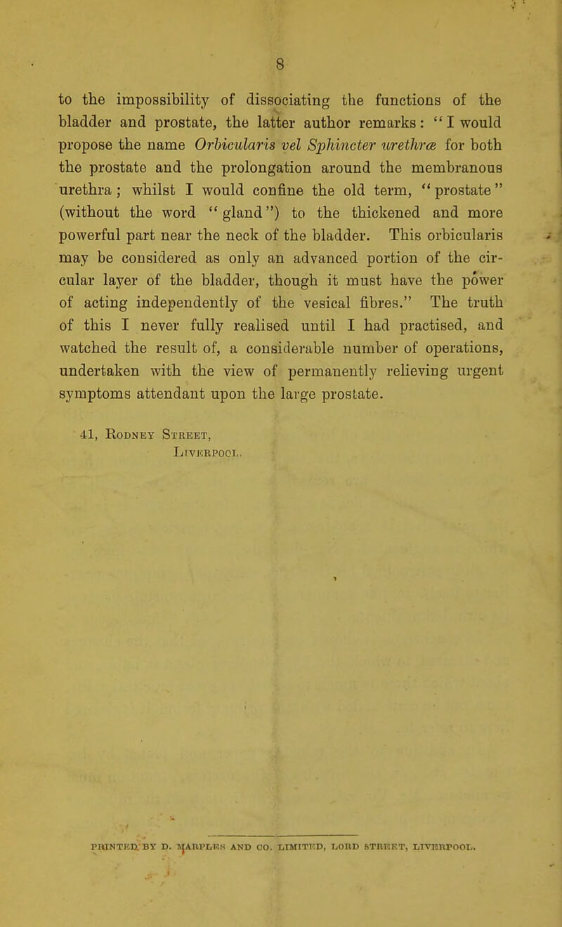 to the impossibility of dissociating the functions of the bladder and prostate, the latter author remarks:  I would propose the name Orbicularis vel Sphincter urethra for both the prostate and the prolongation around the membranous urethra; whilst I would confine the old term, prostate (without the word gland) to the thickened and more powerful part near the neck of the bladder. This orbicularis may be considered as only an advanced portion of the cir- cular layer of the bladder, though it must have the power of acting independently of the vesical fibres. The truth of this I never fully realised until I had practised, and watched the result of, a considerable number of operations, undertaken with the view of permanently relieving urgent symptoms attendant upon the large prostate. 41, Rodney Street, LrvKRPooi.. PnlNTBn'BY D. JJAnPDKK AND CO. LIMITED, IjOUD STRKKT, IjlVRnrOOL.