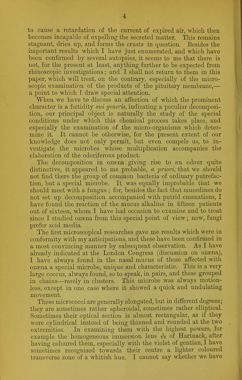 to cause a retardation of the current of expired air, which then becomes incapable of expelling the secreted matter. This remains stagnant, dries up, aud forms the crusts in question. Besides the important results which I have just enumerated, and which have been confirmed by several autopsies, it seems to me that there is not, for the present at least, anything further to be expected from rhinoscopic investigations; and I shall not return to them in this paper, which will treat, on the contrary, especially of the micro- scopic examination of the products of the pituitary membrane,— a point to which I draw special attention. When we have to discuss an affection of which the prominent character is a fcetidity sui generis, indicating a peculiar decomposi- tion, our principal object is naturally the study of the special conditions under which this chemical process takes place, and especially the examination of the micro-organisms which deter- mine it. It cannot be otherwise, for the present extent of our knowledge does not only permit, but even compels us, to in- vestigate the microbes whose multiplication accompanies the elaboration of the odoriferous product. The decomposition in ozsena giving rise to an odour quite distinctive, it appeared to me probable, a priori, that we should not find there the group of common bacteria of ordinary putrefac- tion, but a special microbe. It was equally improbable that we should meet with a fungus ; for, besides the fact that mucedines do not set up decomposition accompanied with putrid emanations, I have found the reaction of the mucus alkaline in fifteen patients out of sixteen, whom I have had occasion to examine and to treat since I studied ozsena from this special point of view; now, fungi prefer acid media. The first microscopical researches gave me results which were in conformity with my anticipations, and these have been confirmed in a most convincing manner by subsequent observation. As I have already indicated at the London Congress (discussion on ozsena), I have always found in the nasal mucus of those affected with ozsena a special microbe, unique and characteristic. This is a very large coccus, always found, so to speak, in pairs, and these grouped in chains—rarely in clusters. This microbe was always motion- less, except in one case where it showed a quick and undulating movement. These micrococci are generally elongated, but in different degrees; they are sometimes rather spheroidal, sometimes rather elliptical. Sometimes their optical section is almost rectangular, as if they were cylindrical instead of being thinned and rounded at the two extremities. In examining them with the highest powers, for example the homogeneous immersion lens tV of Hartnack, after having coloured them, especially with the violet of gentian, I have sometimes recognised towards their centre a lighter coloured transverse zone of a whitish hue. I cannot say whether we have