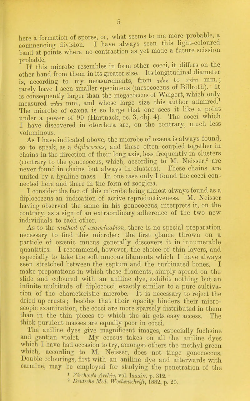 here a formation of spores, or, what seems to me more probable, a commencing division. I have always seen this light-coloured band at points where no contraction as yet made a future scission probable. . . If this microbe resembles in form other cocci, it differs on tfie other hand from them in its greater size. Its longitudinal diameter is, according to my measurements, from two to s sW mm.; rarely have I seen smaller specimens (mesococcus of Billroth). ' It is consequently larger than the megacoccus of Weigert, which only measured Wot? mm., and whose large size this author admired.1 The microbe of ozaena is so large that one sees it like a point under a power of 90 (Hartnack, oc. 3, obj. 4). The cocci which I have discovered in otorrhoea are, on the contrary, much less voluminous. As I have indicated above, the microbe of ozsena is always found, so to speak, as a diplococcus, and these often coupled together in chains in the direction of their long axis, less frequently in clusters (contrary to the gonococcus, which, according to M. ISTeisser,2 are never found in chains but always in clusters). These chains are united by a hyaline mass. In one case only I found the cocci con- nected here and there in the form of zoogloea. I consider the fact of this microbe being almost always found as a diplococcus an indication of active reproductiveness. M. Neisser having observed the same in his gonococcus, interprets it, on the contrary, as a sign of an extraordinary adherence of the two new individuals to each other. As to the method of examinaiion, there is no special preparation necessary to find this microbe: the first glance thrown on a particle of ozsenic mucus generally discovers it in innumerable quantities. I recommend, however, the choice of thin layers, and especially to take the soft mucous filaments which I have always seen stretched between the septum and the turbinated bones. I make preparations in which these filaments, simply spread on the slide and coloured with an aniline dye, exhibit nothing but an infinite multitude of diplococci, exactly similar to a pure cultiva- tion of the characteristic microbe. It is necessary to reject the dried up crusts; besides that their opacity hinders their micro- scopic examination, the cocci are more sparsely distributed in them than in the thin pieces to which the air gets easy access. The thick purulent masses are equally poor in cocci. The aniline dyes give magnificent images, especially fuchsine and gentian violet. My coccus takes on all the aniline dyes which I have had occasion to try, amongst others the methyl green which, according to M. Neisser, does not tinge gonococcus. Double colourings, first with an aniline dye and afterwards with carmine, may be employed for studying the penetration of the 1 Virclwiv's Archiv, vol. lxxxiv. p. 312. 2 Deutsche Med. Wochenschrift, 1882, p. 20.