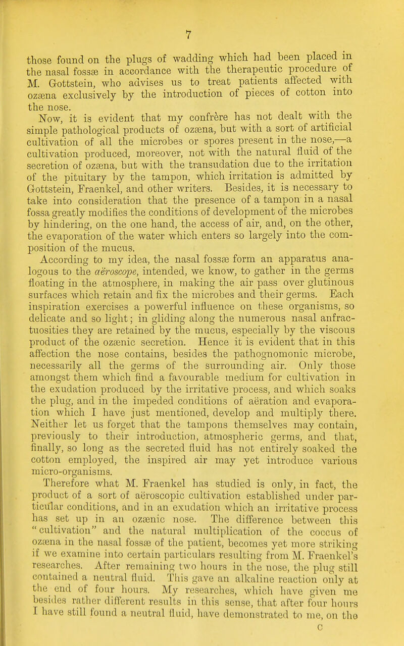 those found on the plugs of wadding which had been placed in the nasal fossae in accordance with the therapeutic procedure of M. Gottstein, who advises us to treat patients affected with ozaena exclusively by the introduction of pieces of cotton into the nose. Now, it is evident that my confrere has not dealt with the simple pathological products of ozaena, but with a sort of artificial cultivation of all the microbes or spores present in the nose,—a cultivation produced, moreover, not with the natural fluid of the secretion of ozaena, but with the transudation due to the irritation of the pituitary by the tampon, which irritation is admitted by Gottstein, Fraenkel, and other writers. Besides, it is necessary to take into consideration that the presence of a tampon in a nasal fossa greatly modifies the conditions of development of the microbes by hindering, on the one hand, the access of air, and, on the other, the evaporation of the water which enters so largely into the com- position of the mucus. According to my idea, the nasal fossae form an apparatus ana- logous to the aeroscope, intended, we know, to gather in the germs floating in the atmosphere, in making the air pass over glutinous surfaces which retain and fix the microbes and their germs. Each inspiration exercises a powerful influence on these organisms, so delicate and so light; in gliding along the numerous nasal anfrac- tuosities they are retained by the mucus, especially by the viscous product of the ozaenic secretion. Hence it is evident that in this affection the nose contains, besides the pathognomonic microbe, necessarily all the germs of the surrounding air. Only those amongst them which find a favourable medium for cultivation in the exudation produced by the irritative process, and which soaks the plug, and in the impeded conditions of aeration and evapora- tion which I have just mentioned, develop and multiply tbere. Neither let us forget that the tampons themselves may contain, previously to their introduction, atmospheric germs, and that, finally, so long as the secreted fluid has not entirely soaked the cotton employed, the inspired air may yet introduce various micro-organisms. Therefore what M. Fraenkel has studied is only, in fact, the product of a sort of aeroscopic cultivation established under par- ticular conditions, and in an exudation which an irritative process has set up in an ozaenic nose. The difference between this cultivation and the natural multiplication of the coccus of ozaena in the nasal fossae of the patient, becomes yet more striking if we examine into certain particulars resulting from M. Fraenkel's researches. After remaining two hours in the nose, the plug still contained a neutral fluid. This gave an alkaline reaction only at the end of four hours. My researches, which have given me besides rather different results in this sense, that after four hours I have still found a neutral Huid, have demonstrated to me, on the c