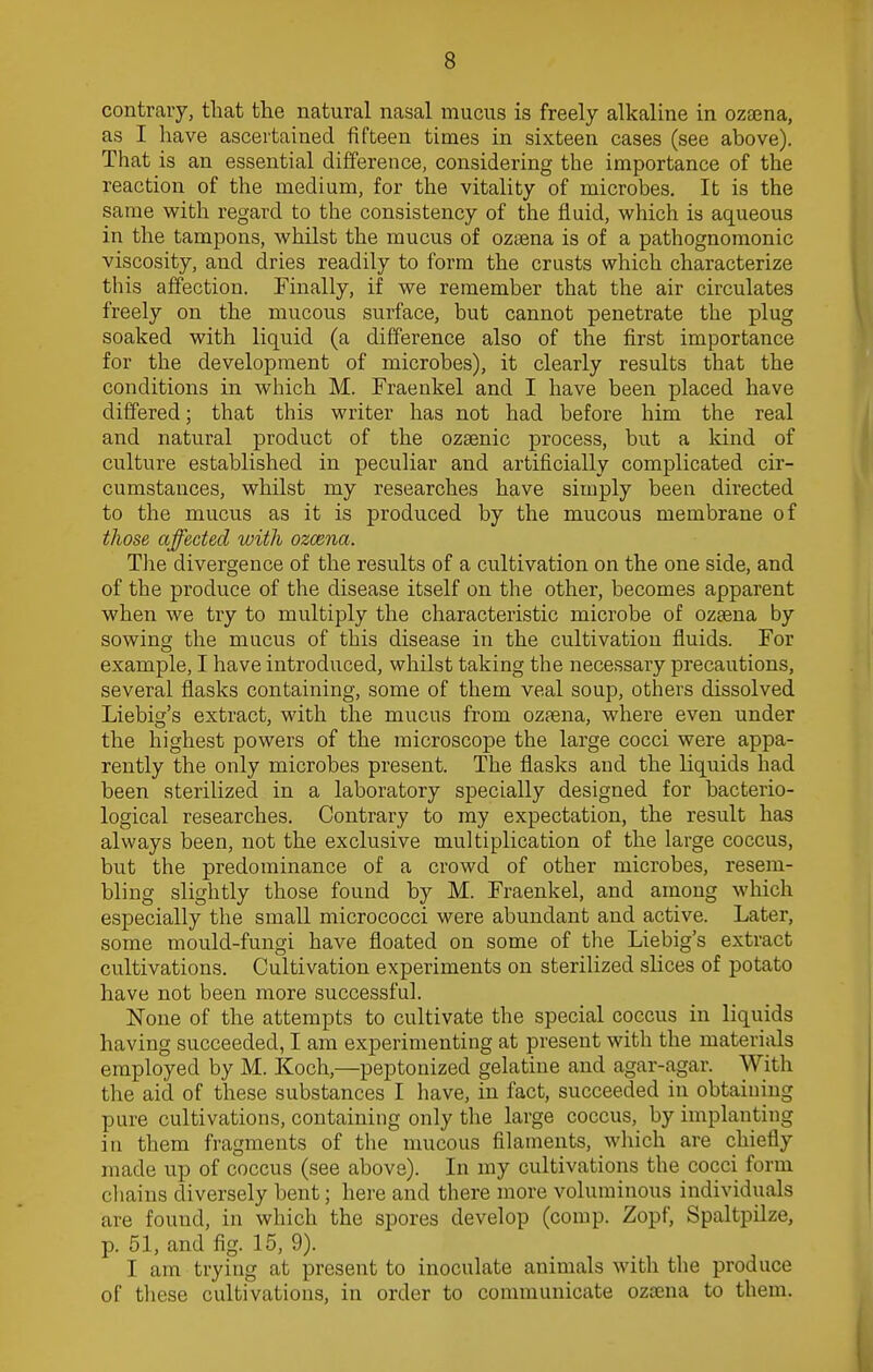 contrary, that the natural nasal mucus is freely alkaline in ozsena, as I have ascertained fifteen times in sixteen cases (see above). That is an essential difference, considering the importance of the reaction of the medium, for the vitality of microbes. It is the same with regard to the consistency of the fluid, which is aqueous in the tampons, whilst the mucus of ozaena is of a pathognomonic viscosity, and dries readily to form the crusts which characterize this affection. Finally, if we remember that the air circulates freely on the mucous surface, but cannot penetrate the plug soaked with liquid (a difference also of the first importance for the development of microbes), it clearly results that the conditions in which M. Fraenkel and I have been placed have differed; that this writer has not had before him the real and natural product of the ozaenic process, but a kind of culture established in peculiar and artificially complicated cir- cumstances, whilst my researches have simply been directed to the mucus as it is produced by the mucous membrane of those affected with ozcena. The divergence of the results of a cultivation on the one side, and of the produce of the disease itself on the other, becomes apparent when we try to multiply the characteristic microbe of ozaena by sowing the mucus of this disease in the cultivation fluids. For example, I have introduced, whilst taking the necessary precautions, several flasks containing, some of them veal soup, others dissolved Liebig's extract, with the mucus from ozaena, where even under the highest powers of the microscope the large cocci were appa- rently the only microbes present. The flasks and the liquids had been sterilized in a laboratory specially designed for bacterio- logical researches. Contrary to my expectation, the result has always been, not the exclusive multiplication of the large coccus, but the predominance of a crowd of other microbes, resem- bling slightly those found by M. Fraenkel, and among which especially the small micrococci were abundant and active. Later, some mould-fungi have floated on some of the Liebig's extract cultivations. Cultivation experiments on sterilized slices of potato have not been more successful. None of the attempts to cultivate the special coccus in liquids having succeeded, I am experimenting at present with the materials employed by M. Koch,—peptonized gelatine and agar-agar. With the aid of these substances I have, in fact, succeeded in obtaining pure cultivations, containing only the large coccus, by implanting in them fragments of the mucous filaments, which are chiefly made up of coccus (see above). In my cultivations the cocci form chains diversely bent; here and there more voluminous individuals are found, in which the spores develop (comp. Zopf, Spaltpilze, p. 51, and fig. 15, 9). I am trying at present to inoculate animals with the produce of these cultivations, in order to communicate ozaena to them.