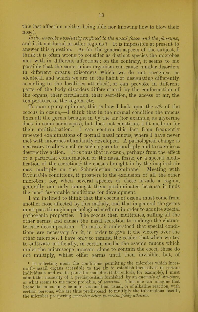 this last affection neither being able nor knowing how to blow their nose). Is the microbe absolutely confined to the nasal fossa; and the pharynx, and is it not found in other regions ? It is impossible at present to answer this question. As for the general aspects of the subject, I think it is often wrong to consider as distinct species the microbes met with in different affections; on the contrary, it seems to me possible that the same micro-organism can cause similar disorders in different organs (disorders which we do not recognise as identical, and which we are in the habit of designating differently according to the localities attacked), or can provoke in different parts of the body disorders differentiated by the conformation of the organs, their circulation, their secretion, the access of air, the temperature of the region, etc. To sum up my opinions, this is how I look upon the role of the coccus in ozama,—I think that in the normal condition the mucus fixes all the germs brought in by the air (for example, as glycerine does in some aeroscopes), but does not constitute a fit medium for their multiplication. I can confirm this fact from frequently repeated examinations of normal nasal mucus, where I have never met with microbes abundantly developed. A pathological change is necessary to allow such or such a germ to multiply and to exercise a destructive action. It is thus that in ozsena, perhaps from the effect of a particular conformation of the nasal fossas, or a special modi- fication of the secretion,1 the coccus brought in by the inspired air may multiply on the Schneiderian membrane. Meeting with favourable conditions, it prospers to the exclusion of all the other microbes; for, when several species of these invade a region, generally one only amongst them predominates, because it finds the most favourable conditions for development. I am inclined to think that the coccus of ozsena must come from another nose affected by this malady, and that in general the germs must pass through a pathological medium in order to acquire special pathogenic properties. The coccus then multiplies, stifling all the other germs, and causes the nasal secretion to undergo the charac- teristic decomposition. To make it understood that special condi- tions are necessary for it, in order to give it the victory over the other microbes, I have only to remind the reader that when we try to cultivate artificially, in certain media, the ozsenic mucus which under the microscope appears alone to contain the cocci, these do not multiply, whilst other germs until then invisible, but, of 1 In reflecting upon the conditions permitting the microbes which inces- santly assail organs accessible to the air to establish themselves in certain individuals and excite parasitic maladies (tuberculosis, for example), I must admit the necessity of a predisposition furnished by an anomaly of structure, or what seems to me more probable, of secretion, Thus one can imagine that bronchial mucus may be more viscous than usual, or of alkaline reaction, with certain persons, who are thus predisposed to multiply the tuberculous bacilli, the microbes prospering generally better in media feebly alkaline.