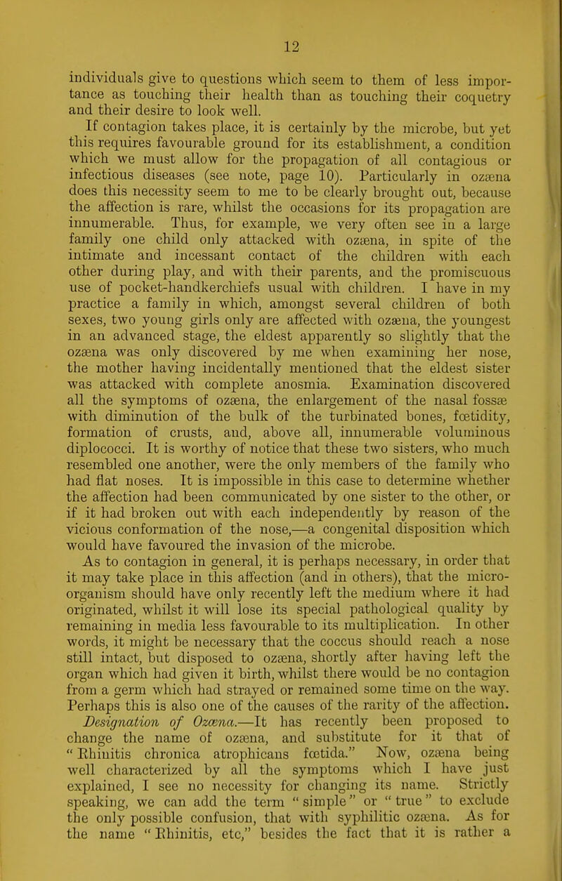 individuals give to questions which seem to them of less impor- tance as touching their health than as touching their coquetry and their desire to look well. If contagion takes place, it is certainly by the microbe, but yet this requires favourable ground for its establishment, a condition which we must allow for the propagation of all contagious or infectious diseases (see note, page 10). Particularly in ozaena does this necessity seem to me to be clearly brought out, because the affection is rare, whilst the occasions for its propagation are innumerable. Thus, for example, we very often see in a large family one child only attacked with ozaena, in spite of the intimate and incessant contact of the children with each other during play, and with their parents, and the promiscuous use of pocket-handkerchiefs usual with children. I have in my practice a family in which, amongst several children of both sexes, two young girls only are affected with ozaena, the youngest in an advanced stage, the eldest apparently so slightly that the ozaena was only discovered by me when examining her nose, the mother having incidentally mentioned that the eldest sister was attacked with complete anosmia. Examination discovered all the symptoms of ozaena, the enlargement of the nasal fossae with diminution of the bulk of the turbinated bones, fcetidity, formation of crusts, and, above all, innumerable voluminous diplococci. It is worthy of notice that these two sisters, who much resembled one another, were the only members of the family who had flat noses. It is impossible in this case to determine whether the affection had been communicated by one sister to the other, or if it had broken out with each independently by reason of the vicious conformation of the nose,—a congenital disposition which would have favoured the invasion of the microbe. As to contagion in general, it is perhaps necessary, in order that it may take place in this affection (and in others), that the micro- organism should have only recently left the medium where it had originated, whilst it will lose its special pathological quality by remaining in media less favourable to its multiplication. In other words, it might be necessary that the coccus should reach a nose still intact, but disposed to ozsena, shortly after having left the organ which had given it birth, whilst there would be no contagion from a germ which had strayed or remained some time on the way. Perhaps this is also one of the causes of the rarity of the affection. Designation of Ozcena.—It has recently been proposed to change the name of ozaena, and substitute for it that of Rhinitis chronica atrophicans foetida. Now, ozsena being well characterized by all the symptoms which I have just explained, I see no necessity for changing its name. Strictly speaking, we can add the term  simple or  true  to exclude the only possible confusion, that with syphilitic ozaena. As for the name  Rhinitis, etc, besides the fact that it is rather a