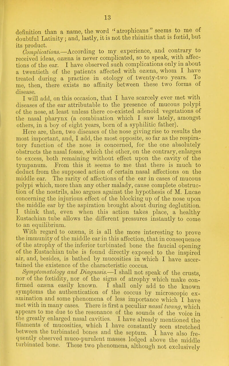 definition than a name, the word  atrophicans  seems to me of doubtful Latinity; and, lastly, it is not the rhinitis that is foetid, but its product. Complications.—According to my experience, and contrary to received ideas, ozeena is never complicated, so to speak, with affec- tions of the ear. I have observed such complications only in about a twentieth of the patients affected with ozaena, whom I have treated during a practice in otology of twenty-two years. To me, then, there exists no affinity between these two forms of disease. I will add, on this occasion, that I have scarcely ever met with diseases of the ear attributable to the presence of mucous polypi of the nose, at least unless there co-existed adenoid vegetations of the nasal pharynx (a combination which I saw lately, amongst others, in a boy of eight years, born of a syphilitic father). Here are, then, two diseases of the nose giving rise to results the most important, and, I add, the most opposite, so far as the respira- tory function of the nose is concerned, for the one absolutely obstructs the nasal fossae, which the other, on the contrary, enlarges to excess, both remaining without effect upon the cavity of the tympanum. From this it seems to me that there is much to deduct from the supposed action of certain nasal affections on the middle ear. The rarity of affections of the ear in cases of mucous polypi which, more than any other malady, cause complete obstruc- tion of the nostrils, also argues against the hypothesis of M. Lucae concerning the injurious effect of the blocking up of the nose upon the middle ear by the aspiration brought about during deglutition. I think that, even when this action takes place, a healthy Eustachian tube allows the different pressures instantly to come to an equilibrium. With regard to ozaena, it is all the more interesting to prove the immunity of the middle ear in this affection, that in consequence of the atrophy of the inferior turbinated bone the faucial opening of the Eustachian tube is found directly exposed to the inspired air, and, besides, is bathed by mucosities in which I have ascer- tained the existence of the characteristic coccus. Symptomatology and Diagnosis.—I shall not speak of the crusts, nor of the foetidity, nor of the signs of atrophy which make con- firmed ozama easily known. I shall only add to the known symptoms the authentication of the coccus by microscopic ex- amination and some phenomena of less importance which I have met with in many cases. There is first a peculiar nasal twang, which appears to me due to the resonance of the sounds of the voice in the greatly enlarged nasal cavities. I have already mentioned the filaments of mucosities, which I have constantly seen stretched between the turbinated bones and the septum. I have also fre- quently observed muco-purulent masses lodged above the middle turbinated bone. These two phenomena, althougli not exclusively