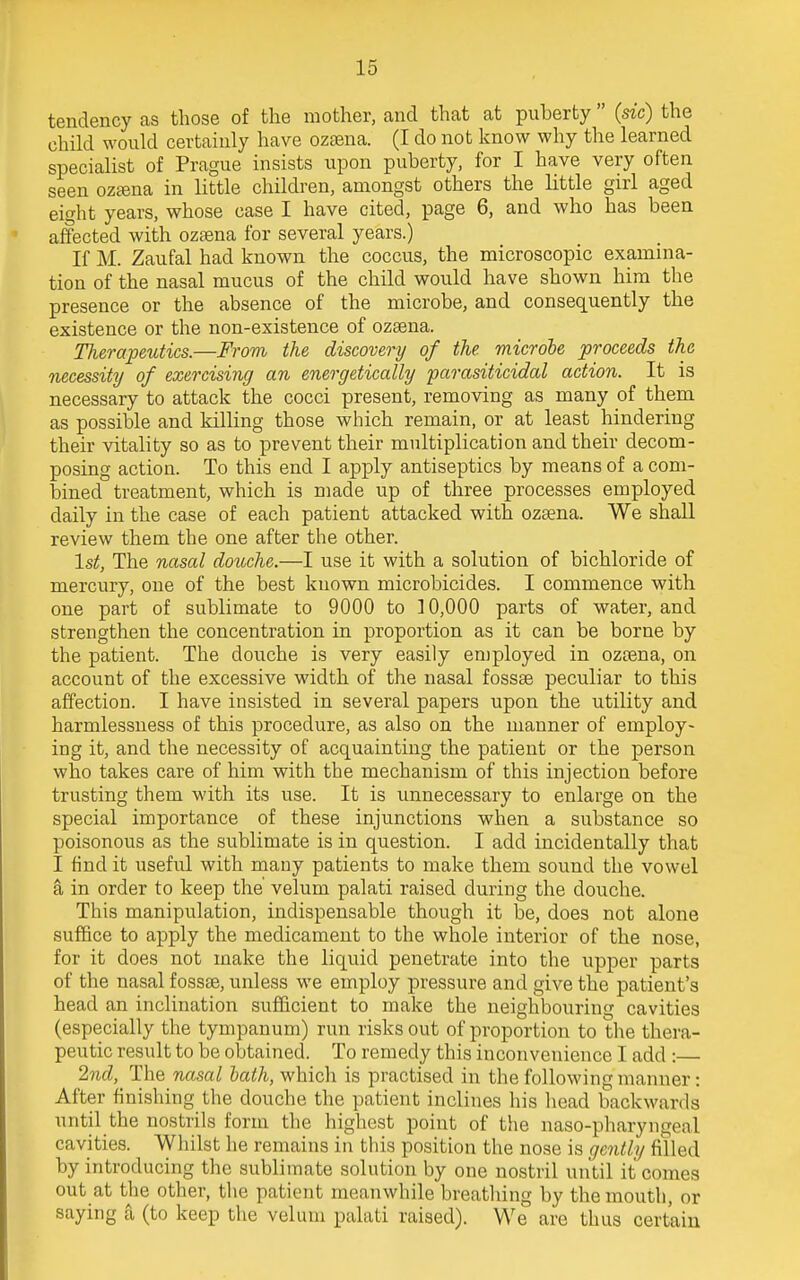 tendency as those of the mother, and that at puberty  (sic) the child would certainly have ozsena. (I do not know why the learned specialist of Prague insists upon puberty, for I have very often seen oztena in little children, amongst others the little girl aged eight years, whose case I have cited, page 6, and who has been affected with ozrena for several years.) If M. Zaufal had known the coccus, the microscopic examina- tion of the nasal mucus of the child would have shown him the presence or the absence of the microbe, and consequently the existence or the non-existence of ozsena. Therapeutics.—From the discovery of the. microbe proceeds the necessity of exercising an energetically parasiticidal action. It is necessary to attack the cocci present, removing as many of them as possible and killing those which remain, or at least hindering their vitality so as to prevent their multiplication and their decom- posing action. To this end I apply antiseptics by means of a com- bined treatment, which is made up of three processes employed daily in the case of each patient attacked with ozaena. We shall review them the one after the other. 1st, The nasal douche.—I use it with a solution of bichloride of mercury, one of the best known microbicides. I commence with one part of sublimate to 9000 to 30,000 parts of water, and strengthen the concentration in proportion as it can be borne by the patient. The douche is very easily employed in ozsena, on account of the excessive width of the nasal fossae peculiar to this affection. I have insisted in several papers upon the utility and harmlessness of this procedure, as also on the manner of employ- ing it, and the necessity of acquainting the patient or the person who takes care of him with the mechanism of this injection before trusting them with its use. It is unnecessary to enlarge on the special importance of these injunctions when a substance so poisonous as the sublimate is in question. I add incidentally that I find it useful with many patients to make them sound the vowel a in order to keep the' velum palati raised during the douche. This manipulation, indispensable though it be, does not alone suffice to apply the medicament to the whole interior of the nose, for it does not make the liquid penetrate into the upper parts of the nasal fossae, unless we employ pressure and give the patient's head an inclination sufficient to make the neighbouring cavities (especially the tympanum) run risks out of proportion to the thera- peutic result to be obtained. To remedy this inconvenience I add :— 2nd, The nasal bath, which is practised in the following'manner : After finishing the douche the patient inclines his head backwards until the nostrils form the highest point of the naso-pharyngeal cavities. Whilst he remains in this position the nose is gently filled by introducing the sublimate solution by one nostril until it comes out at the other, the patient meanwhile breathing by the mouth, or saying a (to keep the velum palati raised). We are thus certain