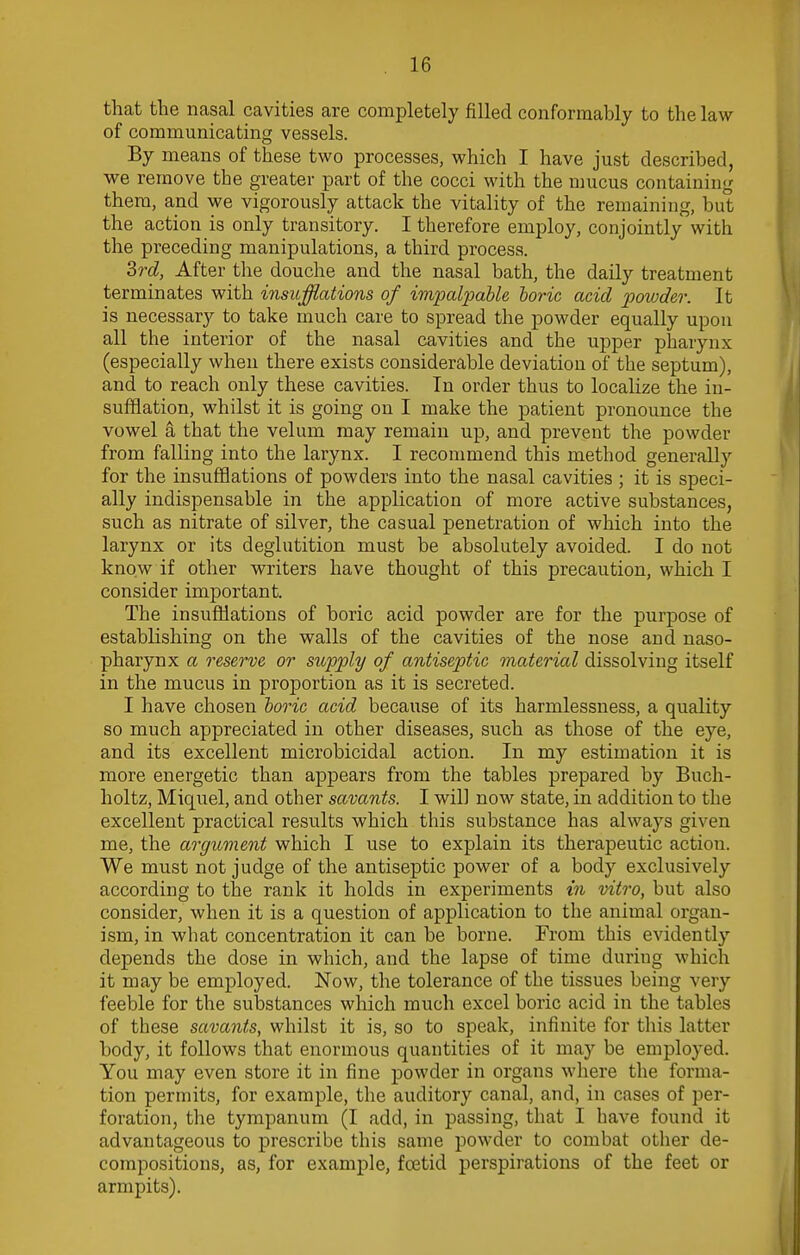 that the nasal cavities are completely filled conformably to the law of communicating vessels. By means of these two processes, which I have just described, we remove the greater part of the cocci with the mucus containing them, and we vigorously attack the vitality of the remaining, but the action is only transitory. I therefore employ, conjointly with the preceding manipulations, a third process. 3rd, After the douche and the nasal bath, the daily treatment terminates with insufflations of impalpable boric acid powder. It is necessary to take much care to spread the powder equally upon all the interior of the nasal cavities and the upper pharynx (especially when there exists considerable deviation of the septum), and to reach only these cavities. In order thus to localize the in- sufflation, whilst it is going on I make the patient pronounce the vowel a that the velum may remain up, and prevent the powder from falling into the larynx. I recommend this method generally for the insufflations of powders into the nasal cavities ; it is speci- ally indispensable in the application of more active substances, such as nitrate of silver, the casual penetration of which into the larynx or its deglutition must be absolutely avoided. I do not know if other writers have thought of this precaution, which I consider important. The insufflations of boric acid powder are for the purpose of establishing on the walls of the cavities of the nose and naso- pharynx a reserve or supply of antiseptic material dissolving itself in the mucus in proportion as it is secreted. I have chosen boric acid because of its harmlessness, a quality so much appreciated in other diseases, such as those of the eye, and its excellent microbicidal action. In my estimation it is more energetic than appears from the tables prepared by Buch- holtz, Miquel, and other savants. I will now state, in addition to the excellent practical results which this substance has always given me, the argument which I use to explain its therapeutic action. We must not judge of the antiseptic power of a body exclusively according to the rank it holds in experiments in vitro, but also consider, when it is a question of application to the animal organ- ism, in what concentration it can be borne. From this evidently depends the dose in which, and the lapse of time during which it may be employed. Now, the tolerance of the tissues being very feeble for the substances which much excel boric acid in the tables of these savants, whilst it is, so to speak, infinite for this latter body, it follows that enormous quantities of it may be employed. You may even store it in fine powder in organs where the forma- tion permits, for example, the auditory canal, and, in cases of per- foration, the tympanum (I add, in passing, that I have found it advantageous to prescribe this same powder to combat other de- compositions, as, for example, fcetid perspirations of the feet or armpits).