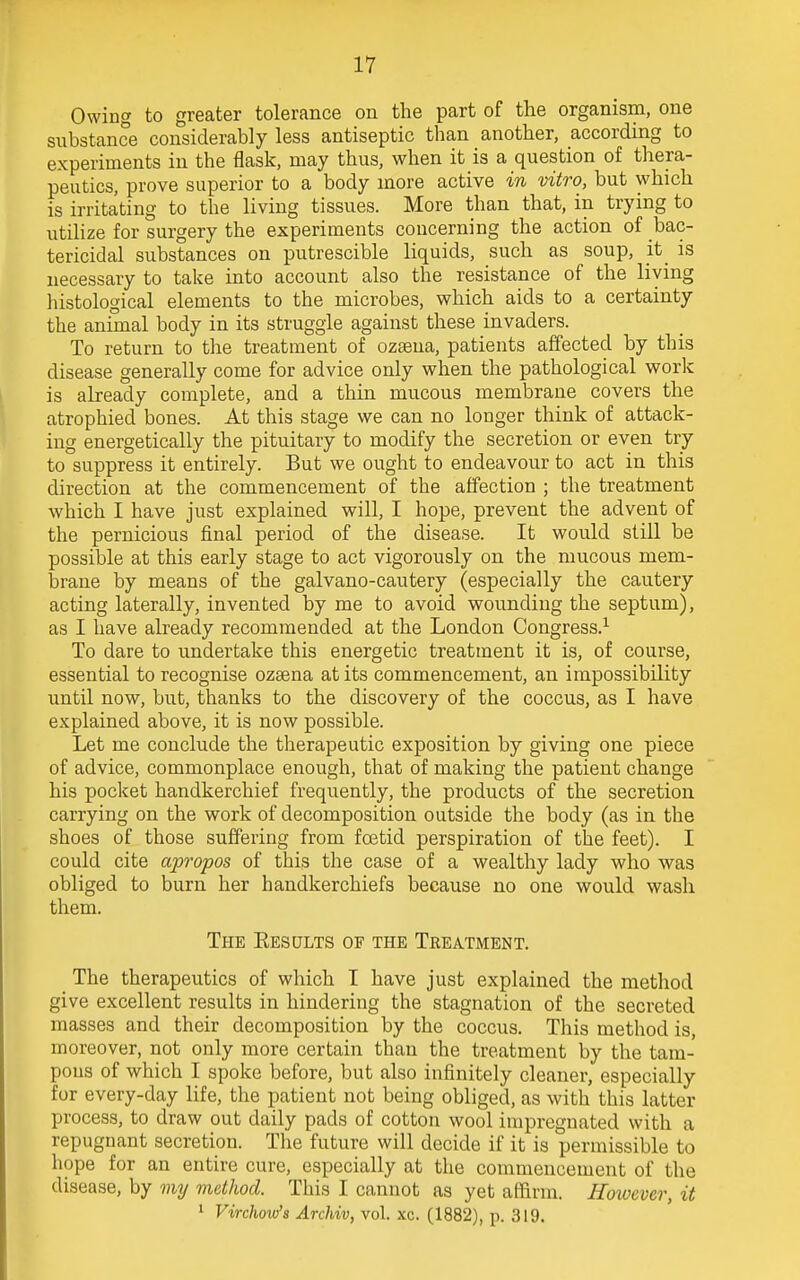 Owing to greater tolerance on the part of the organism, one substance considerably less antiseptic than another, according to experiments in the flask, may thus, when it is a question of thera- peutics, prove superior to a body more active in vitro, but which is irritating to the living tissues. More than that, in trying to utilize for surgery the experiments concerning the action of bac- tericidal substances on putrescible liquids, such as soup, it_ is necessary to take into account also the resistance of the living histological elements to the microbes, which aids to a certainty the animal body in its struggle against these invaders. To return to the treatment of ozaena, patients affected by this disease generally come for advice only when the pathological work is already complete, and a thin mucous membrane covers the atrophied bones. At this stage we can no longer think of attack- ing energetically the pituitary to modify the secretion or even try to suppress it entirely. But we ought to endeavour to act in this direction at the commencement of the affection ; the treatment which I have just explained will, I hope, prevent the advent of the pernicious final period of the disease. It would still be possible at this early stage to act vigorously on the mucous mem- brane by means of the galvano-cautery (especially the cautery acting laterally, invented by me to avoid wounding the septum), as I have already recommended at the London Congress.1 To dare to undertake this energetic treatment it is, of course, essential to recognise ozama at its commencement, an impossibility until now, but, thanks to the discovery of the coccus, as I have explained above, it is now possible. Let me conclude the therapeutic exposition by giving one piece of advice, commonplace enough, that of making the patient change his pocket handkerchief frequently, the products of the secretion carrying on the work of decomposition outside the body (as in the shoes of those suffering from foetid perspiration of the feet). I could cite apropos of this the case of a wealthy lady who was obliged to burn her handkerchiefs because no one would wash them. The Results of the Treatment. The therapeutics of which I have just explained the method give excellent results in hindering the stagnation of the secreted masses and their decomposition by the coccus. This method is, moreover, not only more certain than the treatment by the tam- pons of which I spoke before, but also infinitely cleaner, especially for every-day life, the patient not being obliged, as with this latter process, to draw out daily pads of cotton wool impregnated with a repugnant secretion. The future will decide if it is permissible to hope for an entire cure, especially at the commencement of the disease, by my method. This I cannot as yet affirm. However, it 1 Virchow's Archiv, vol. xc. (1882), p. 319.