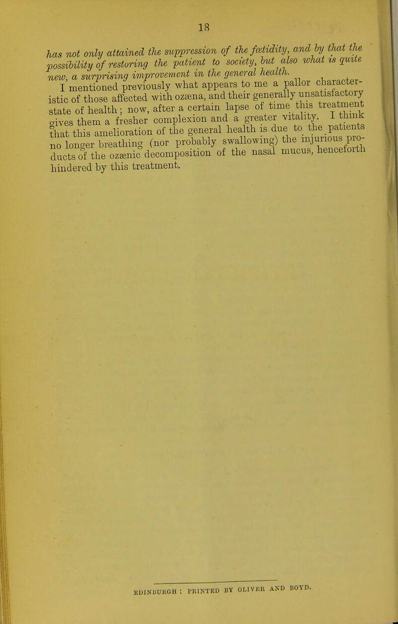 has not only attained the suppression of the fcehdxty and by that the possibility of restoring the patient to society, but also what is quite new, a surprising improvement m the general health. I mentioned previously what appears to me a pallor character- istic of those affected with ozsena, and their generally nnsatisfactory state of health; now, after a certain lapse of time this treatment oives them a fresher complexion and a greater vitality. 1 think ?l7at this Amelioration of the general health is due to the patients nolonger breathing (nor probably swallowing) the furious pro- Suets of the ozamic decomposition of the nasal mucus, hencefoith hindered by this treatment. KIHNUUKGH ! HUNTED BY OL1VKR AND BOYD.