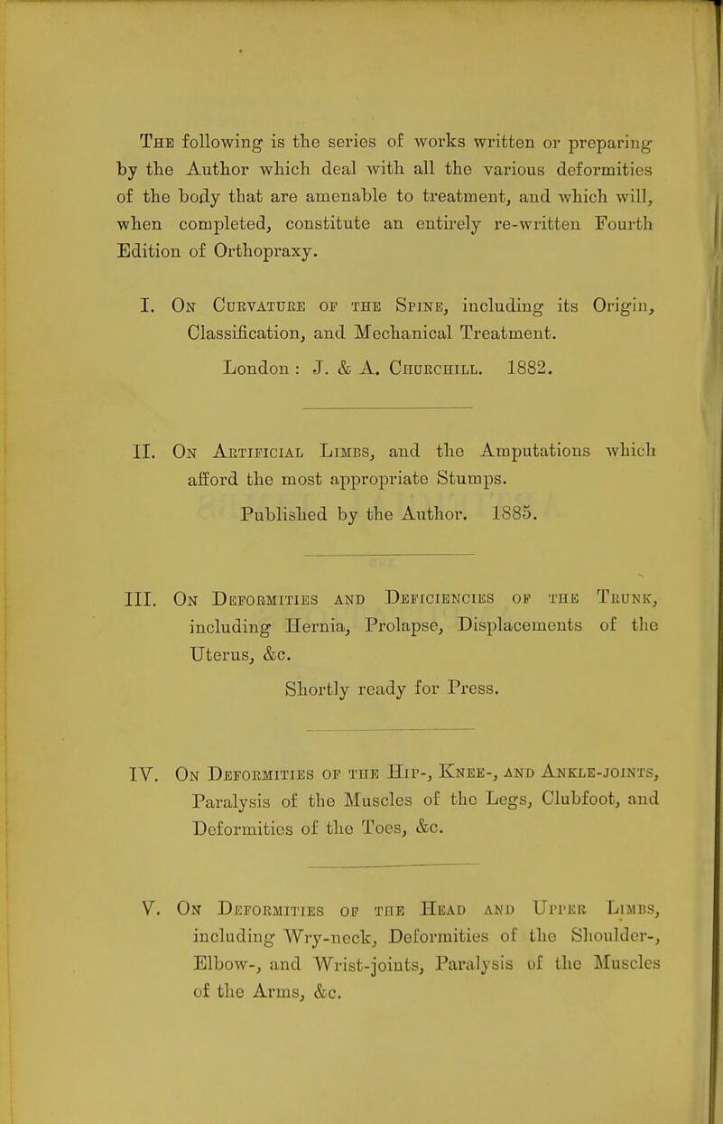 The following is the series o£ works written or preparing by the Author which deal with all the various deformities of the body that are amenable to treatment, and which will, when completed, constitute an entirely re-written Fourth Edition of Orthopraxy. I. On Curvatuke oi' the SpinEj including its Origin, Classification, and Mechanical Treatment. London : J. & A. CnuECHiLii. 1882. II. On Artificial Limbs, and the Amputations Avhich afford the most appropriate Stumps. Published by the Author. 1885. III. On Defobmitibs and Deficiencies of the Trunk, including Hernia, Prolapse, Displacements of the Uterus, &c. Shortly ready for Press. IV. On Deformities of the Hir-, Knee-, and Ankle-joints, Paralysis of the Muscles of the Legs, Clubfoot, and Deformities of the Toes, &c. V. On Deformities op tre Head and Uri'ER Limbs, including Wry-neck, Deformities of the Shoulder-, Elbow-, and Wrist-joiuts, Paralysis of the Muscles of the Arms, &c.