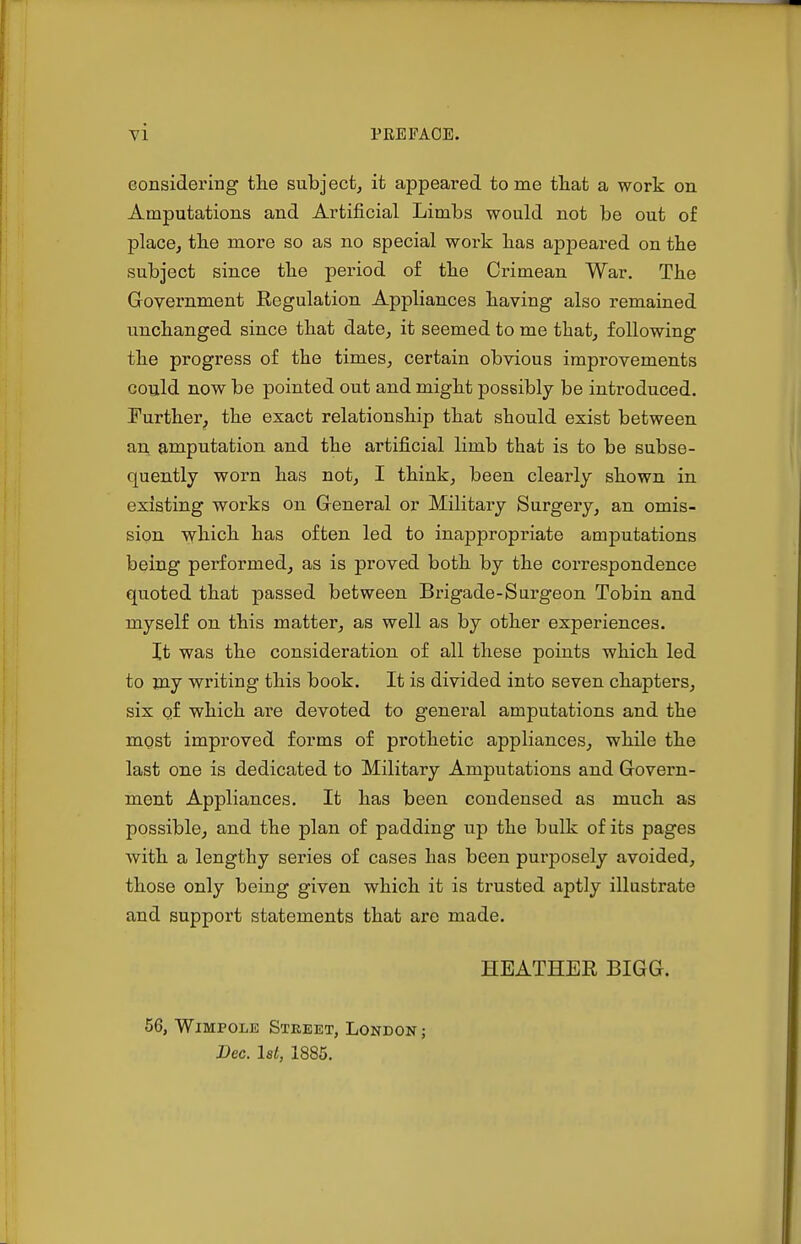 eonsidering the subject, it appeared tome that a work on Amputations and Artificial Limbs would not be out of place, the more so as no special work has appeared on the subject since the period of the Crimean War. The Government Eegulation Appliances having also remained unchanged since that date, it seemed to me that, following the progress of the times, certain obvious improvements coijld now be pointed out and might possibly be introduced. Further^ the exact relationship that should exist between an amputation and the artificial limb that is to be subse- quently worn has not, I think, been clearly shown in existing works on Greneral or Military Surgery, an omis- sion which has often led to inappropriate amputations being performed, as is proved both by the correspondence quoted that passed between Brigade-Surgeon Tobin and myself on this matter, as well as by other experiences. It was the consideration of all these points which led to jny writing this book. It is divided into seven chapters, six qf which are devoted to general amputations and the most improved forms of prothetic appliances, while the last one is dedicated to Military Amputations and Govern- ment Appliances. It has been condensed as much as possible, and the plan of padding iip the bulk of its pages with a lengthy series of cases has been purposely avoided, those only being given which it is trusted aptly illustrate and support statements that are made. HEATHER BIGG. 56, WiMPOLE Street, London ; Bee. 1st, 1885.