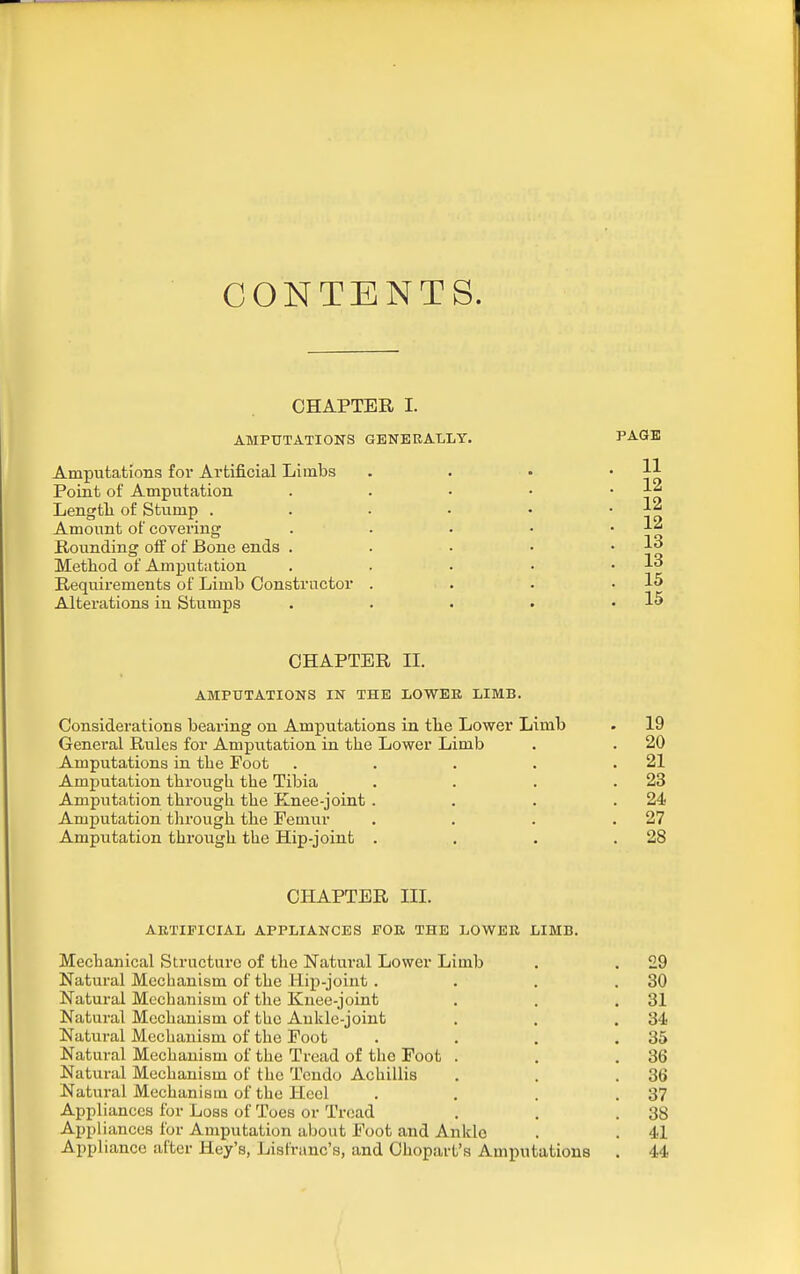 CONTENTS. CHAPTER I. AMPUTATIONS GENERALLY. Amputations for Artificial Limbs Poiat of Amputation Lengtli of Stump .... Amount of covering Rounding off of Bone ends . Method of Amputation Requirements of Limb Constructor . Alterations in Stumps CHAPTER II. AMPUTATIONS IN THE LOWER LIMB. Considerations bearing on Amputations in tbe Lower Limb . 19 General Rules for Ampxitation in the Lower Limb . . 20 Amputations in the Foot . . . . .21 Amputation through the Tibia . . . .23 Amputation through the Knee-joint . . . .24 Amputation tlirough the Femur . . . .27 Amputation throiagh the Hip-joinfc . . . .28 CHAPTER III. ARTIFICIAL APPLIANCES FOR THE LOWER LIMB. Mechanical Structure of the Natural Lower Limb . . 29 Natural Mechanism of the Hip-joint. . . .30 Natural Mechanism of the Knee-joint . , .31 Natural Mechanism of the Ankle-joint . . .34 Natural Mechanism of the Foot . . . .35 Natural Mechanism of the Tread of the Foot . . .36 Natural Mechanism of the Tcndo Achillis . . .36 Natural Mechanism of the Heel . . . .37 Appliances for Loss of Toes or Tread . , .38 Appliances for Amputation about Foot and Anldc . . 41 Appliance after Hey's, List'ranc's, and Ohopart's Amputations . 44 PAGE 11 12 12 12 13 13 15 , 15