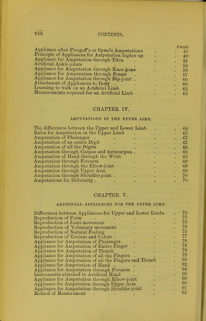Appliance after PirogofF's or Syme's Ampuiations , , 45. Principle of Appliances for Amputation higher up . .* 4&- Appliance for Amputation through Tibia . , .' 5.1 Artificial Ankle-joints . . . . ! 52' Appliance for Amputation through Knee-joint . . 56- Appliance for Amputation through Femur . . ! 57 Appliance for Amputation through Hip-joint . . ! 60 Attachment of Appliances to Body . . . ! 60 Learning to walk on an Artificial Limb . . ! 6'2 Measurements required for an Artificial Limb . [ 63. CHAPTER IV. AMPUTATIONS IN THE UPPER LIMB. The differences between the Upper and Lower Limb . . 6& Rules for Amputation in the Upper Limb . . .67 Amputation of Phalanges . . . . .67 Amputation of an entire Digit . . . .67 Amputation of all the Digits . . . .68 Amputation through Carpus and metacai-pua . . .68 Amputation of Hand through the Wrist . . .68 Amputation through Forearm . . . .69 Amputation through the Elbow-joint . . .69 Amputation through Upper Arm . . . .69' Amputation through Shoulder-joint . . . .70 Amputations for Deformity. . . . .70. CHAPTER V. ARTIFICIAL APPLIANCES FOR THE UPPER LIMB. Differences between Appliances for Upper and Lower Limbs . 72 Reproduction of Form . . . . .73 Reproduction of Joint movement . . . .73 Reproduction of Voluntary movement . . .73 Reproduction of Natm-al i'eeling . . . .75 Reproduction of Texture and Colour . . . .77 Appliance for Amputation of Phalanges . . .78 Appliance for Amputation of Entire Finger . . .78 Appliance for Amputation of Thumb . . .79 Appliance for Amputation of all the Fingers . . .79 Appliance for Amputation of all the Fingers and Thumb . SO Appliance for Amputation of Hand . . • .82 Appliance for Amputation through Forearm . . .84 Instruments attached to Artificird Hand . . .86 Appliance for Amputation through Elbow-joint . . 90 Appliance for Amputation through Upper Arm . . 90- Appliance for Amputation through Shoulder-joint . • 91 Method of Measurement . . . . • 9i