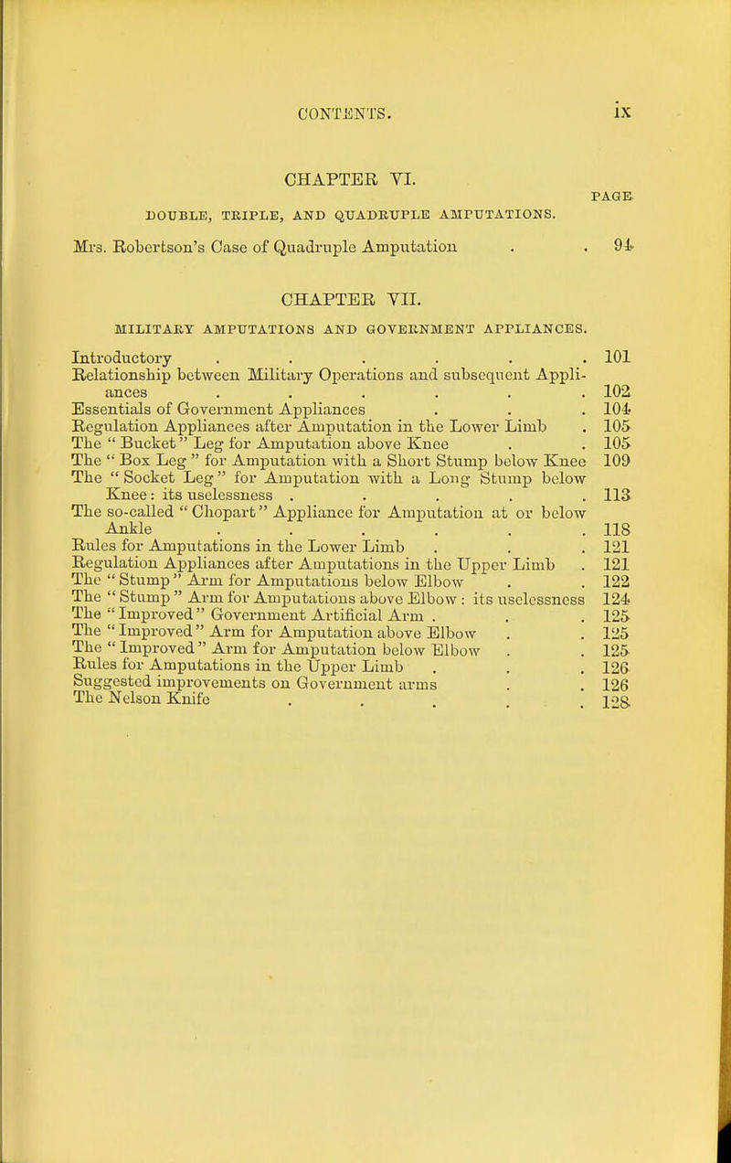 CHAPTER YI. PAGE. DOUBLE, TEIPLE, AND QTJADKUPLE AMPTJTATIONS. Mrs. Robertson's Case of Quadruple Amputation . . 94 CHAPTER VII. MILITARY AMPUTATIONS AND GOVEENMENT APPLIANCES. Introductory ...... 101 Relationship between Military Operations and subsequent Appli- ances ...... 102 Essentials of Government Appliances . . . 104 Regulation Appliances after Amputation in tbe Lower Limb . 10& The  Bucket Leg for Amputation above Knee . . 105 The  Box Leg  for Amputation with a Short Stump beloAV Knee 109 The Socket Leg for Amputation with a Long Stump below Knee: its uselessness ..... 113 The so-called  Ohopart Appliance for Amputation at or below Ankle . . . . . .118 Rules for Amputations in the Lower Limb . . . 121 Regulation Appliances after Amputations in the Upper Limb . 121 The  Stump  Aa-rn for Amputations below Elbow . . 122 The  Stump  Arm for Amputations above Elbow : its uselessness 124 The  Improved Government Artificial Arm . . . 125 The  Improved Arm for Amputation above Elbow . . 125 The  Improved Arm for Amputation below Elbow . . 125 Rules for Amputations in the Upper Limb . . . 126 Suggested improvements on Government arms . . 126 The Nelson Knife . , . ... 128.