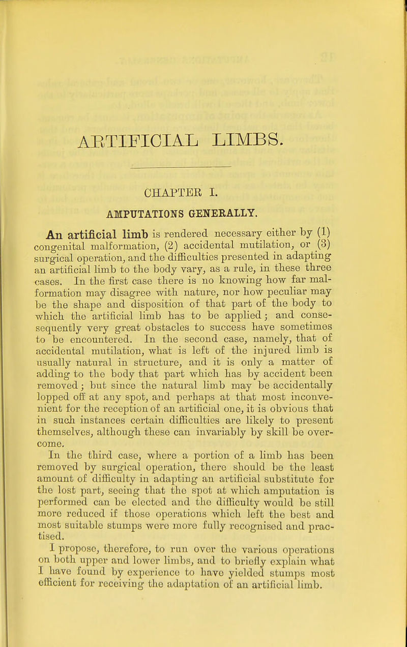 AETIFICIAL LIMBS. CHAPTER I. AMPUTATIONS GENERALLY. An artificial limb is rendered necessary either by (1) congenital malformation, (2) accidental mutilation, or (3) surgical operation, and tlie difficulties presented in adapting an artificial limb to the body vary, as a rule, in these three cases. In the first case there is no knowing how far mal- formation may disagree with nature, nor how peculiar may be the shape and disposition of that part of the body to which the artificial limb has to be applied; and conse- sequently very great obstacles to success have sometimes to be encountered. In the second case, namely, that of accidental mutilation, what is left of the injured limb is usually natural in structure, and it is only a matter of adding to the body that part which has by accident been removed; but since the natural limb may be accidentally lopped off at any spot, and perhaps at that most inconve- nient for the reception of an artificial one, it is obvious that in such instances certain difficulties are likely to present themselves, although these can invariably by skill be over- come. In the third case, where a portion of a limb has been removed by surgical operation, there should be the least amount of difficulty in adapting an artificial substitute for the lost part, seeing that the spot at which amputation is performed can be elected and the difficulty would bo still more reduced if those operations which left the best and most suitable stumps wore moi'e fully recognised and prac- tised. I propose, therefore, to run over the various operations on both upper and lower hmbs, and to briefly explain what I have found by experience to have yielded stumps most efficient for receiving the adaptation of an artificial limb.