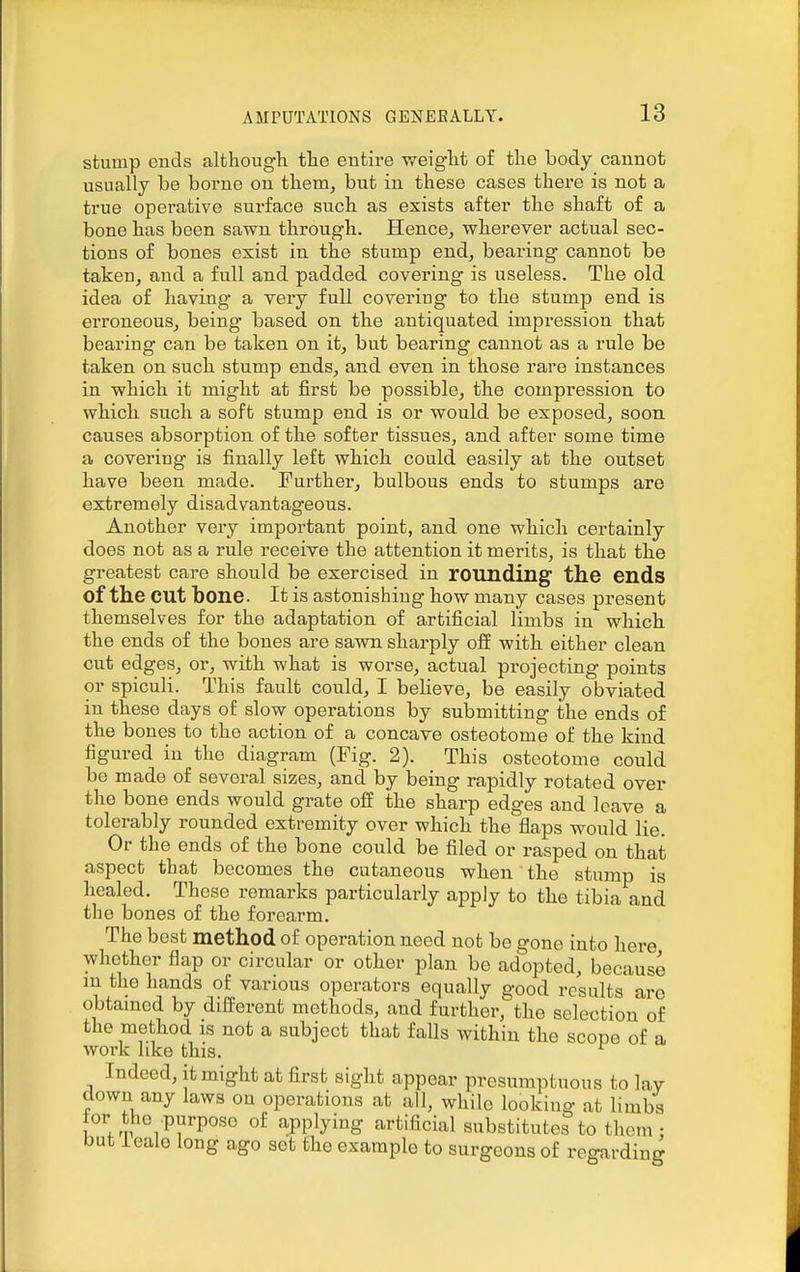 stump euds althougli the entire weiglit of tlie body cannot usually be borne on tbem, but in these cases there is not a true operative sui'face such as exists after the shaft of a bone has been sawn through. HencOj wherever actual sec- tions of bones exist in the stump end, bearing cannot be taken, and a full and padded covering is useless. The old idea of having a very full covering to the stump end is erroneous, being based on the antiquated impression that bearing can be taken on it, but bearing cannot as a rule be taken on such stump ends, and even in those rare instances in which it might at first be possible, the compression to which such a soft stump end is or would be exposed, soon, causes absorption of the softer tissues, and after some time a covering is finally left which could easily at the outset have been made. Furthei', bulbous ends to stumps are extremely disadvantageous. Another very important point, and one which certainly does not as a rule receive the attention it merits, is that the greatest care should be exercised in rounding the ends of the cut bone. It is astonishing how many cases present themselves for the adaptation of artificial limbs in which the ends of the bones are savm sharply off with either clean cut edges, or, with what is worse, actual projecting points or spiculi. This fault could, I beheve, be easily obviated in these days of slow operations by submitting the ends of the bones to the action of a concave osteotome of the kind figured in the diagram (Fig. 2). This osteotome could be made of several sizes, and by being rapidly rotated over the bone ends would grate off the sharp edges and leave a tolerably rounded extremity over which the flaps would lie. Or the ends of the bone could be filed or rasped on that aspect that becomes the cutaneous when the stump is healed. These remarks particularly apply to the tibia and the bones of the forearm. The best method of operation need not be gone into here whether flap or circular or other plan be adopted, because m the hands of various operators equally good results are obtamod by different methods, and further, the selection of the method is not a subject that falls within the scope of a work like this. ^ Indeed, it might at first sight appear presumptuous to lay down any laws on operations at all, while looking at limbs lor the purpose of applying artificial substitutes to them • but icalo long ago set the example to surgeons of regarding