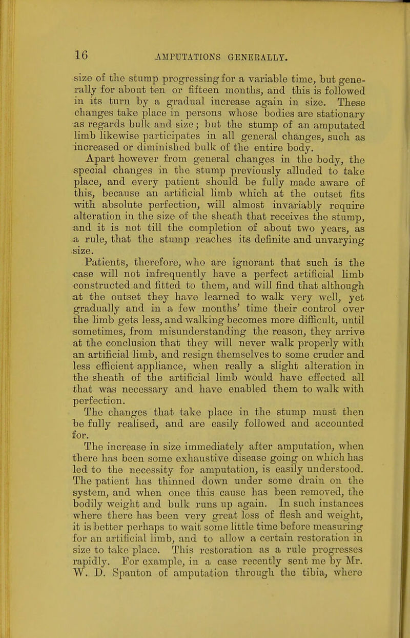 ■size of tlie stnmp progressing for a variable time, but gene- rally for about ten or fifteen moutlis, and tliis is followed in its turn by a gradual increase again in size. Tbese changes take place in persons whose bodies are stationary as regards bulk and size; but the stump of an amputated limb likewise participates in all general changes, such as increased or diminished bulk of the entire body. Apart however from general changes in the body, the -special changes in the stump previously alluded to take place, and every patient should be fully made aware of this, because an artificial limb which at the outset fits with absolute perfection, will almost invariably require alteration in the size of the sheath that receives the stump, and it is not till the completion of about two years, as a rule, that the stump reaches its definite and unvarying size. Patients, therefore, who are ignorant that such is the •case will not infrequently have a perfect artificial limb constructed and fitted to them, and will find that although at the outset they have learned to walk very well, yet gradually and in a few months' time their control over the limb gets less, and walking becomes more difficult, until sometimes, from misunderstanding the reason, they arrive at the conclusion that they will never walk properly with an artificial limb, and resign themselves to some cruder and less efficient appliance, when really a slight alteration in the sheath of the artificial limb would have effected all that was necessary and have enabled them to walk with perfection. The changes that take place in the stump must then be fully realised, and are easily followed and accounted for. The increase in size immediately after amputation, when there has been some exhaustive disease going on which has led to the necessity for amputation, is easily understood. The patient has thinned down under some drain on the system, and when once this cause has been removed, the bodily weight and bulk runs up again. In such instances where there has been very great loss of flesh and weight, it is better perhaps to wait some little time before measuring for an artificial limb, and to allow a certain restoration in size to take place. This restoration as a rule progresses rapidly. For example, in a case recently sent me by Mr. W. D. Spauton of amputation tlu'ough the tibia, where