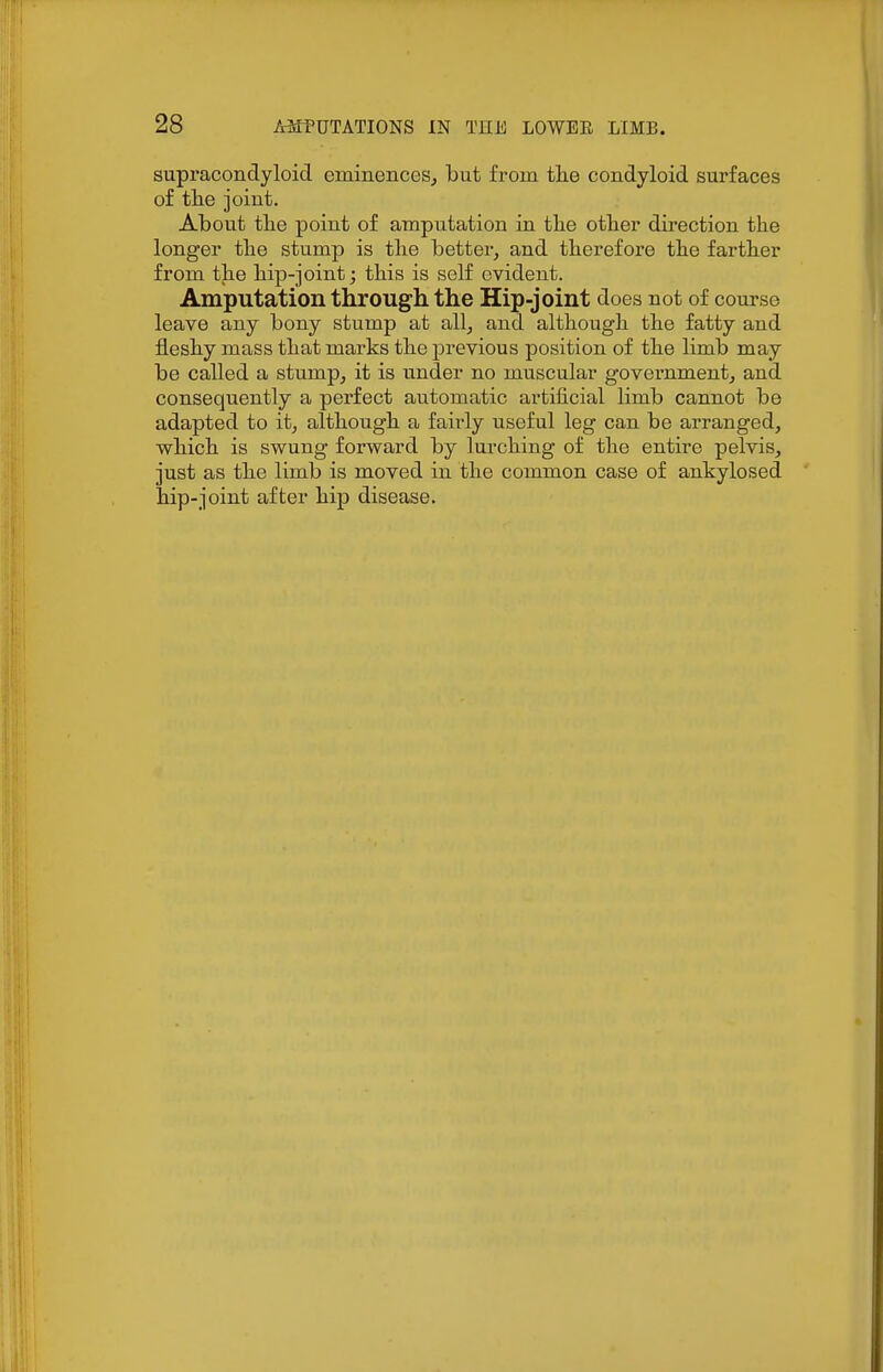 supracondyloid eminences^ but from the condyloid surfaces of the joint. About the point of amputation in the other direction the longer the stump is the better, and therefore the farther from the hip-joint; this is self evident. Amputation through the Hip-joint does not of course leave any bony stump at all, and although the fatty and fleshy mass that marks the previous position of the limb may be called a stump, it is under no muscular government, and consequently a perfect automatic artificial limb cannot be adapted to it, although a fairly useful leg can be arranged, which is swung forward by lurching of the entire pelvis, just as the limb is moved in the common case of ankylosed hip-joint after hip disease.