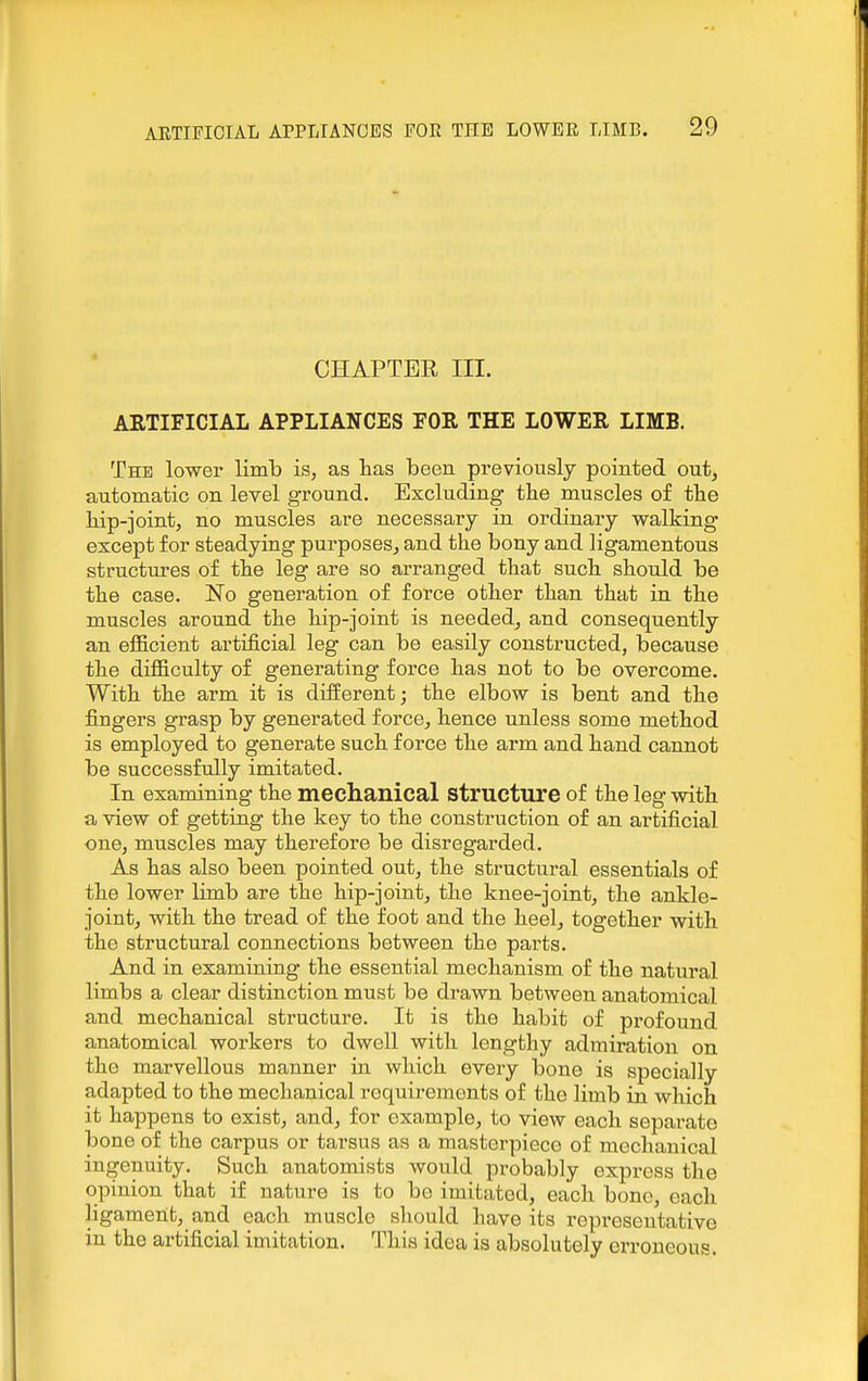 CHAPTEE III. AKTIFICIAL APPLIANCES FOR THE LOWER LIMB. The lower limb is, as lias been previously pointed out, automatic on level ground. Excluding tlie muscles of the hip-joint, no muscles are necessary in ordinary walking except for steadying purposes, and the bony and ligamentous structures of the leg are so arranged that such should be the case. No generation of force other than that in the muscles around the hip-joint is needed^ and consequently an efficient artificial leg can be easily constructed, because the difficulty of generating force has not to be overcome. With the arm it is different; the elbow is bent and the fingers grasp by generated force, hence unless some method is employed to generate such force the arm and hand cannot be successfully imitated. In examining the mechanical structure of the leg with a view of getting the key to the construction of an artificial one, muscles may therefore be disregarded. As has also been pointed out, the structural essentials of the lower limb are the hip-joint, the knee-joint, the ankle- joint, with the tread of the foot and the heel, together with the structural connections between the parts. And in examining the essential mechanism of the natural limbs a clear distinction must be drawn between anatomical and mechanical structure. It is the habit of profound anatomical workers to dwell with lengthy admiration on the marvellous manner in which every bone is specially adapted to the mechanical requirements of the limb in which it happens to exist, and, for example, to view each separate bone of the carpus or tarsus as a masterpiece of mechanical ingenuity. Such anatomists would probably express the opinion that if nature is to bo imitated, each bono, each ligament, and each muscle should have its representative in the artificial imitation. This idea is absolutely erroneous.