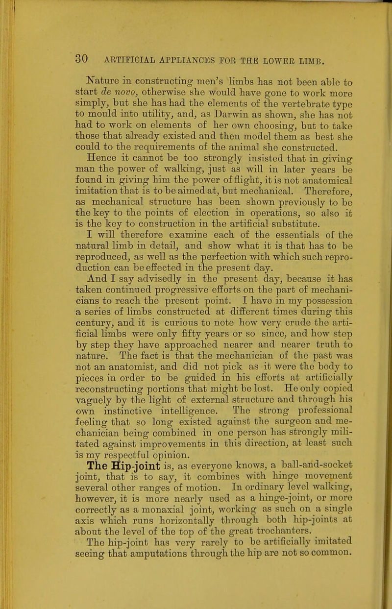 Nature in constructing men's limbs has not been able to start de novo, otherwise she would have gone to work more simply^ but she has had the elements of the vertebrate type to mould into utility, and, as Darwin as shown, she has not had to work on elements of her own choosing, but to take those that already existed and then model them as best she could to the requirements of the animal she constructed. Hence it cannot be too strongly insisted that in giving man the power of walking, just as will in later years be found in giving him the power of flight, it is not anatomical imitation that is to be aimed at, but mechanical. Therefore, as mechanical structure has been shown previously to be the key to the points of election in operations, so also it is the key to construction in the artificial substitute. I will therefore examine each of the essentials of the natural limb in detail, and show what it is that has to be reproduced, as well as the perfection with which such repro- duction can be effected in the present day. And I say advisedly in the present day, because it has taken continued progressive efforts on the part of mechani- cians to reach the present point. I have in my possession a series of limbs constructed at different times during this century, and it is curious to note how very crude the arti- ficial limbs were only fifty years or so since, and how step by step they have approached nearer and nearer truth to nature. The fact is that the mechanician of the past was not an anatomist, and did not pick as it were the body to pieces in order to be guided in his efforts at artificially reconstructing portions that might be lost. He only copied vaguely by the light of external structure and through his own instinctive intelligence. The strong professional feeling that so long existed against the surgeon and me- chanician being combined in one person has strongly mili- tated against improvements in this direction, at least such is my respectful opinion. The Hip-joint is, as everyone knows, a ball-and-socket joint, that is to say, it combines with hinge movement several other ranges of motion. In ordinary level walking, however, it is more nearly used as a hinge-joint, or more correctly as a monaxial joint, working as such on a single axis which runs horizontally through both hip-joints at about the level of the top of the great trochanters. The hip-joint has very rarely to be artificially imitated seeing that amputations through the hip are not so common.