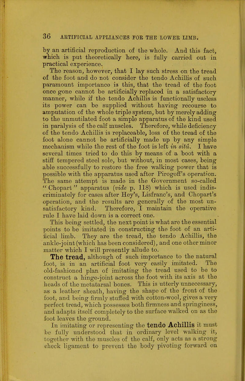 by an artificial reproduction of the whole. And this fact, which is put theoretically here, is fully carried out in practical experience. The reason, however, that I lay such stress on the tread of the foot and do not consider the tendo Achillis of such paramount importance is this, that the tread of the foot once gone cannot be artificially replaced in a satisfactory manner, while if the tendo Achillis is functionally useless its power can be supplied without having recourse to amputation of the whole triple system, but by merely adding to the unmutilated foot a simple apparatus of the kind used in paralysis of the calf muscles. Therefore, while deficiency of the tendo Achillis is replaceable, loss of the tread of the foot alone cannot be artificially made up by any simple mechanism while the rest of the foot is left m situ. I have several times tried to do this by means of a boot with a stiff tempered steel sole, but without, in most cases, being able successfully to restore the free walking power that is possible with the apparatus used after Pirogoff's operation. The same attempt is made in the Government so-called Chopart apparatus {vide p. 118) which is used indis- criminately for cases after Hey's, Lisfranc's, and Chopart's operation, and the results are generally of the most un- satisfactory kind. Therefore, I maintain the operative rule I have laid down is a correct one. This being settled, the next point is what are the essential points to be imitated in constructing the foot of an arti- ficial limb. They are the tread, the tendo Achillis, the ankle-joint (which has been considered), and one other minor matter which I will presently allude to. The tread, although of such importance to the natural foot, is in an artificial foot very easily imitated. The old-fashioned plan of imitating the tread used to be to construct a hinge-joint across the foot with its axis at the heads of the metatarsal bones. This is utterly unnecessary, as a leather sheath, having the shape of the front of the foot, and being firmly stuffed with cotton-wool, gives a very perfect tread, which possesses both fii-mness and springiness, and adapts itself completely to the surface walked on as the foot leaves the ground. In imitating or representing the tendo Achillis it must be fully understood that in ordinary level walking it, together with the muscles of the calf, only acts as a strong check ligament to prevent the body pivotiug forward on